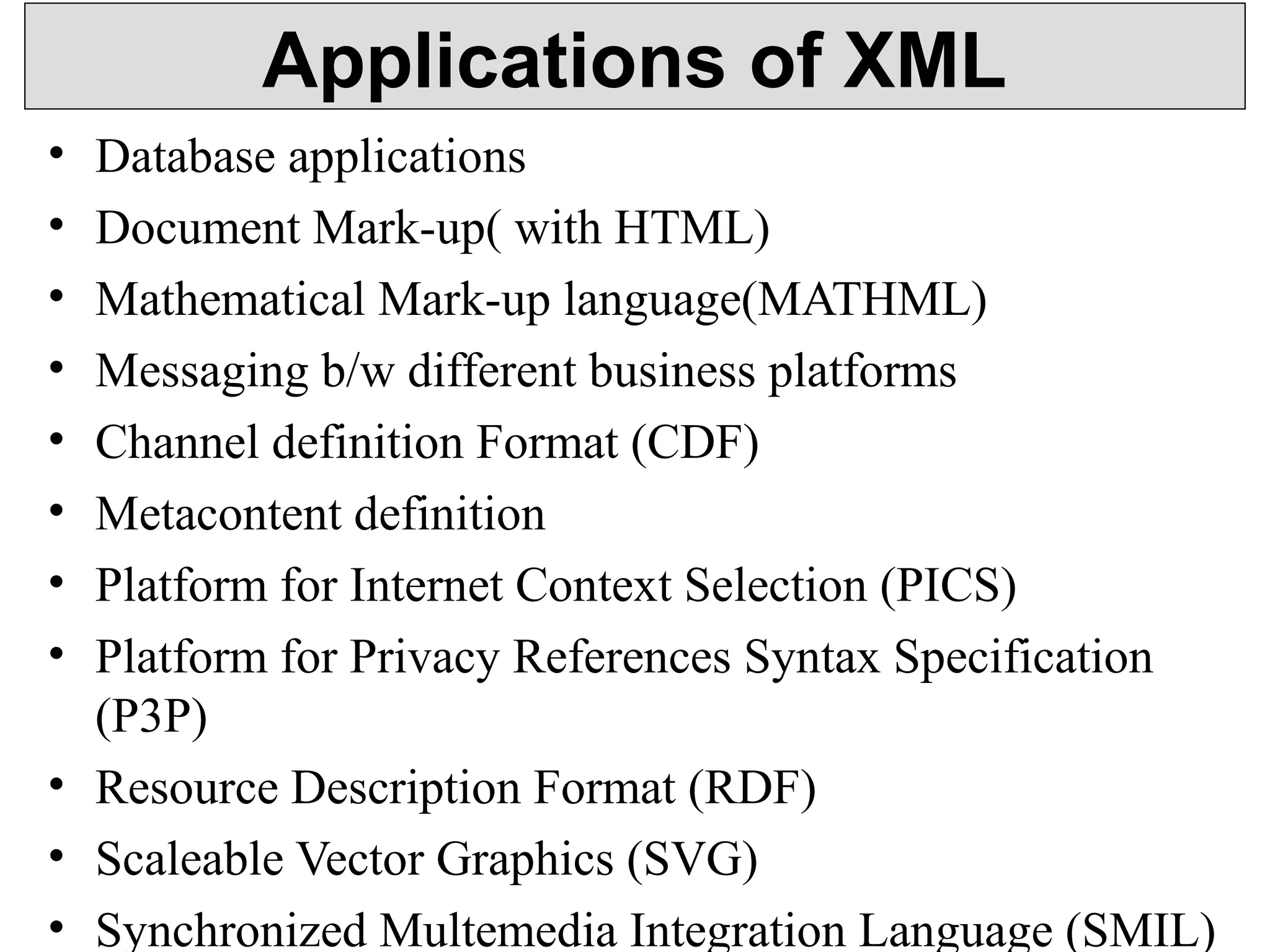 Applications of XML 
• Database applications 
• Document Mark-up( with HTML) 
• Mathematical Mark-up language(MATHML) 
• Messaging b/w different business platforms 
• Channel definition Format (CDF) 
• Metacontent definition 
• Platform for Internet Context Selection (PICS) 
• Platform for Privacy References Syntax Specification 
(P3P) 
• Resource Description Format (RDF) 
• Scaleable Vector Graphics (SVG) 
• Synchronized Multemedia Integration Language (SMIL) 
