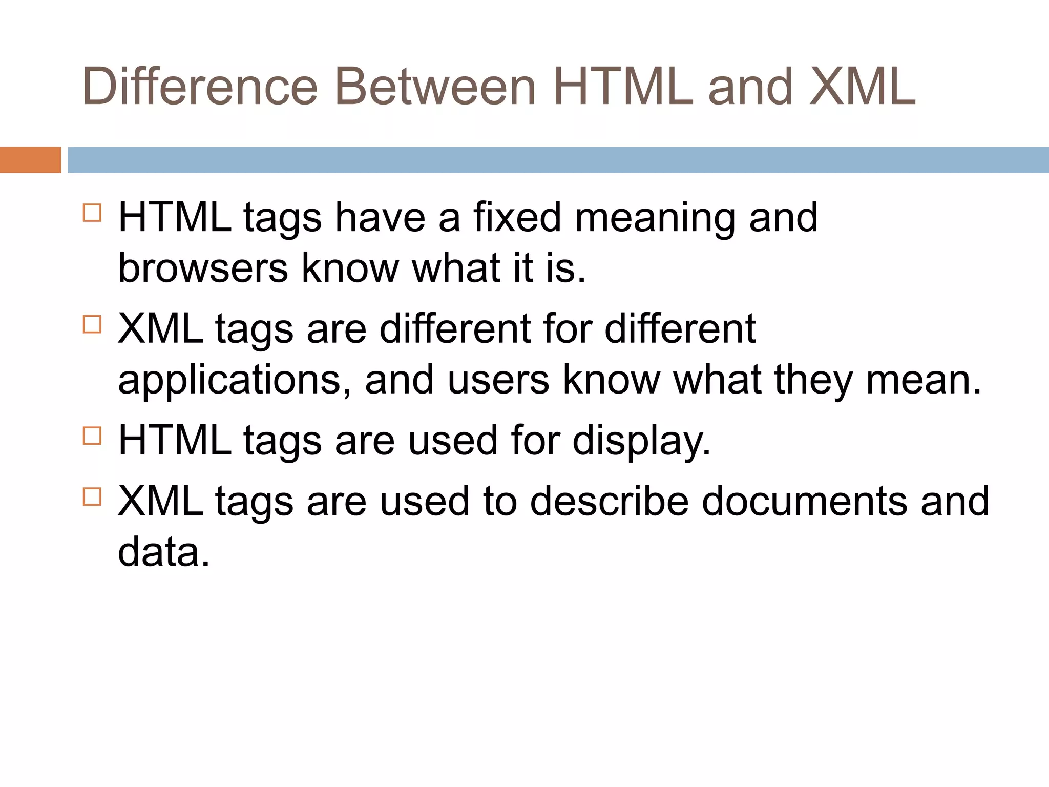 Difference Between HTML and XML 
 HTML tags have a fixed meaning and 
browsers know what it is. 
 XML tags are different for different 
applications, and users know what they mean. 
 HTML tags are used for display. 
 XML tags are used to describe documents and 
data. 
 