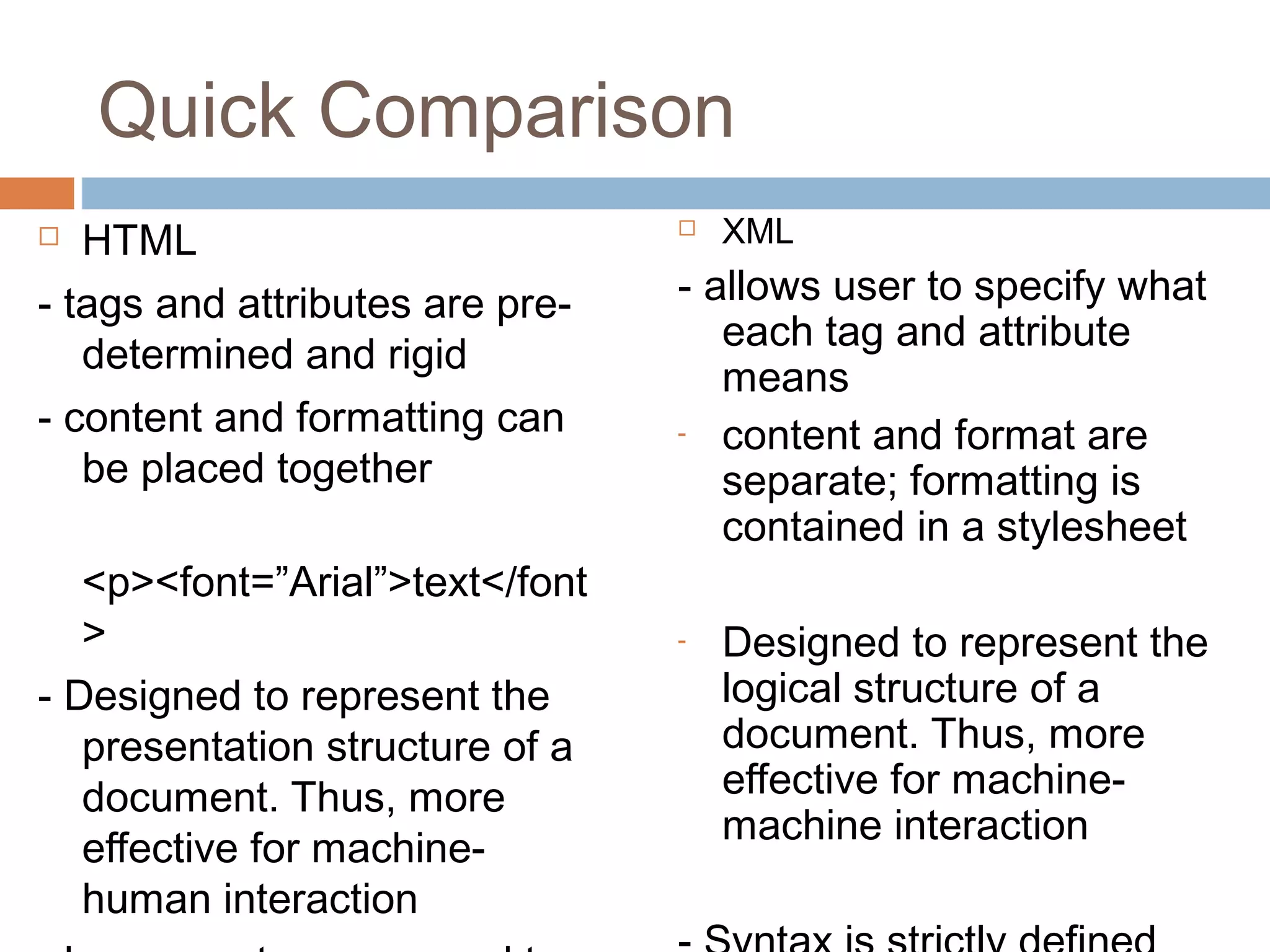 Quick Comparison 
 HTML 
- tags and attributes are pre-determined 
and rigid 
- content and formatting can 
be placed together 
<p><font=”Arial”>text</font 
> 
- Designed to represent the 
presentation structure of a 
document. Thus, more 
effective for machine-human 
interaction 
- Loose syntax compared to 
 XML 
- allows user to specify what 
each tag and attribute 
means 
- content and format are 
separate; formatting is 
contained in a stylesheet 
- Designed to represent the 
logical structure of a 
document. Thus, more 
effective for machine-machine 
interaction 
- Syntax is strictly defined 
 