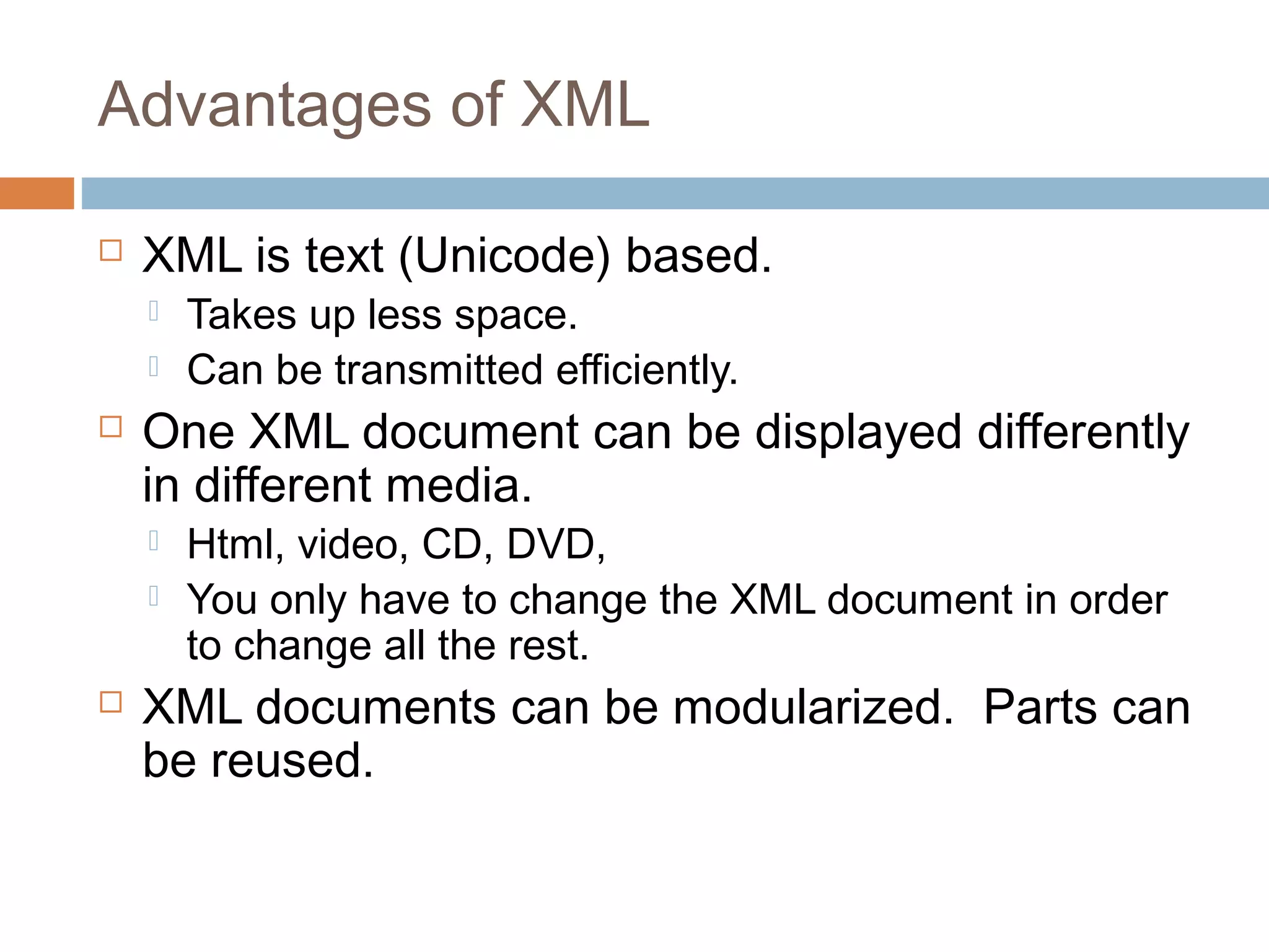 Advantages of XML 
 XML is text (Unicode) based. 
 Takes up less space. 
 Can be transmitted efficiently. 
 One XML document can be displayed differently 
in different media. 
 Html, video, CD, DVD, 
 You only have to change the XML document in order 
to change all the rest. 
 XML documents can be modularized. Parts can 
be reused. 
 