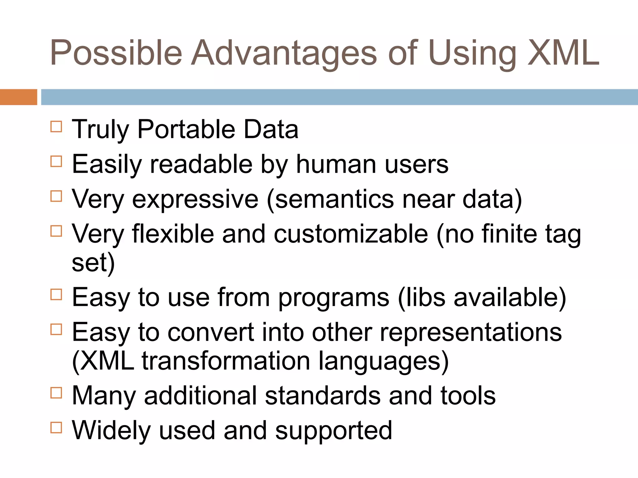 Possible Advantages of Using XML 
 Truly Portable Data 
 Easily readable by human users 
 Very expressive (semantics near data) 
 Very flexible and customizable (no finite tag 
set) 
 Easy to use from programs (libs available) 
 Easy to convert into other representations 
(XML transformation languages) 
 Many additional standards and tools 
 Widely used and supported 
 