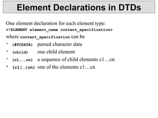 Element Declarations in DTDs 
One element declaration for each element type: 
<!ELEMENT element_name content_specification> 
where content_specification can be 
• (#PCDATA) parsed character data 
• (child) one child element 
• (c1,…,cn) a sequence of child elements c1…cn 
• (c1|…|cn) one of the elements c1…cn 
 