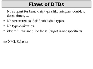 Flaws of DTDs 
• No support for basic data types like integers, doubles, 
dates, times, … 
• No structured, self-definable data types 
• No type derivation 
• id/idref links are quite loose (target is not specified) 
Þ XML Schema 
 