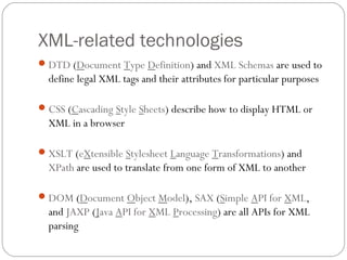 XML-related technologies
10
DTD (Document Type Definition) and XML Schemas are used to
define legal XML tags and their attributes for particular purposes
CSS (Cascading Style Sheets) describe how to display HTML or
XML in a browser
XSLT (eXtensible Stylesheet Language Transformations) and
XPath are used to translate from one form of XML to another
DOM (Document Object Model), SAX (Simple API for XML,
and JAXP (Java API for XML Processing) are all APIs for XML
parsing
 