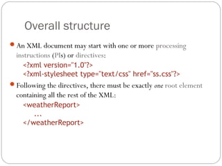 Overall structure
12
An XML document may start with one or more processing
instructions (PIs) or directives:
<?xml version="1.0"?>
<?xml-stylesheet type="text/css" href="ss.css"?>
Following the directives, there must be exactly one root element
containing all the rest of the XML:
<weatherReport>
...
</weatherReport>
 