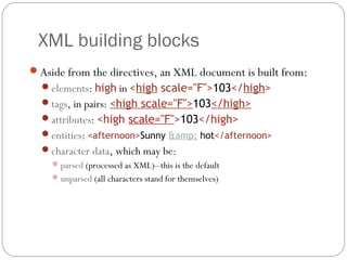 XML building blocks
13
Aside from the directives, an XML document is built from:
elements: high in <high scale="F">103</high>
tags, in pairs: <high scale="F">103</high>
attributes: <high scale="F">103</high>
entities: <afternoon>Sunny &amp; hot</afternoon>
character data, which may be:
parsed (processed as XML)--this is the default
unparsed (all characters stand for themselves)
 
