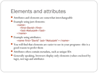 Elements and attributes
14
Attributes and elements are somewhat interchangeable
Example using just elements:
<name>
<first>David</first>
<last>Matuszek</last>
</name>
Example using attributes:
<name first="David" last="Matuszek"></name>
You will find that elements are easier to use in your programs--this is a
good reason to prefer them
Attributes often contain metadata, such as unique IDs
Generally speaking, browsers display only elements (values enclosed by
tags), not tags and attributes
 
