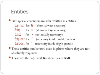 Entities
16
Five special characters must be written as entities:
&amp; for & (almost always necessary)
< for < (almost always necessary)
> for > (not usually necessary)
" for " (necessary inside double quotes)
' for ' (necessary inside single quotes)
These entities can be used even in places where they are not
absolutely required
These are the only predefined entities in XML
 