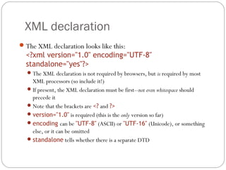 XML declaration
17
The XML declaration looks like this:
<?xml version="1.0" encoding="UTF-8"
standalone="yes"?>
The XML declaration is not required by browsers, but is required by most
XML processors (so include it!)
If present, the XML declaration must be first--not even whitespace should
precede it
Note that the brackets are <? and ?>
version="1.0" is required (this is the only version so far)
encoding can be "UTF-8" (ASCII) or "UTF-16" (Unicode), or something
else, or it can be omitted
standalone tells whether there is a separate DTD
 