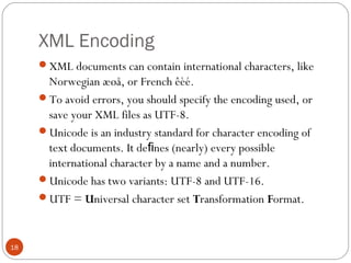XML Encoding
XML documents can contain international characters, like
Norwegian æøå, or French êèé.
To avoid errors, you should specify the encoding used, or
save your XML files as UTF-8.
Unicode is an industry standard for character encoding of
text documents. It de nes (nearly) every possibleﬁ
international character by a name and a number.
Unicode has two variants: UTF-8 and UTF-16.
UTF = Universal character set Transformation Format.
18
 