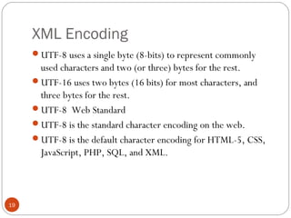 XML Encoding
UTF-8 uses a single byte (8-bits) to represent commonly
used characters and two (or three) bytes for the rest.
UTF-16 uses two bytes (16 bits) for most characters, and
three bytes for the rest.
UTF-8 Web Standard
UTF-8 is the standard character encoding on the web.
UTF-8 is the default character encoding for HTML-5, CSS,
JavaScript, PHP, SQL, and XML.
19
 