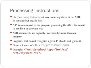 Processing instructions
20
PIs (Processing Instructions) may occur anywhere in the XML
document (but usually first)
A PI is a command to the program processing the XML document
to handle it in a certain way
XML documents are typically processed by more than one
program
Programs that do not recognize a given PI should just ignore it
General format of a PI: <?target instructions?>
Example: <?xml-stylesheet type="text/css"
href="mySheet.css"?>
 