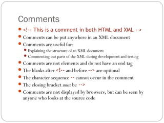 Comments
21
<!-- This is a comment in both HTML and XML -->
Comments can be put anywhere in an XML document
Comments are useful for:
Explaining the structure of an XML document
Commenting out parts of the XML during development and testing
Comments are not elements and do not have an end tag
The blanks after <!-- and before --> are optional
The character sequence -- cannot occur in the comment
The closing bracket must be -->
Comments are not displayed by browsers, but can be seen by
anyone who looks at the source code
 