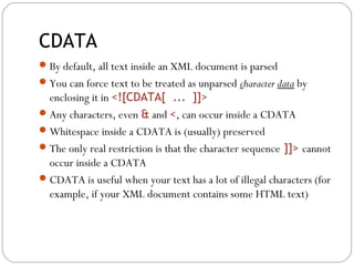 CDATA
22
By default, all text inside an XML document is parsed
You can force text to be treated as unparsed character data by
enclosing it in <![CDATA[ ... ]]>
Any characters, even & and <, can occur inside a CDATA
Whitespace inside a CDATA is (usually) preserved
The only real restriction is that the character sequence ]]> cannot
occur inside a CDATA
CDATA is useful when your text has a lot of illegal characters (for
example, if your XML document contains some HTML text)
 