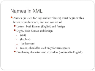 Names in XML
23
Names (as used for tags and attributes) must begin with a
letter or underscore, and can consist of:
Letters, both Roman (English) and foreign
Digits, both Roman and foreign
. (dot)
- (hyphen)
_ (underscore)
: (colon) should be used only for namespaces
Combining characters and extenders (not used in English)
 