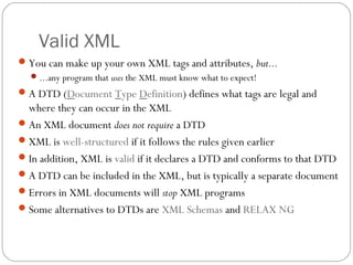 Valid XML
27
You can make up your own XML tags and attributes, but...
...any program that uses the XML must know what to expect!
A DTD (Document Type Definition) defines what tags are legal and
where they can occur in the XML
An XML document does not require a DTD
XML is well-structured if it follows the rules given earlier
In addition, XML is valid if it declares a DTD and conforms to that DTD
A DTD can be included in the XML, but is typically a separate document
Errors in XML documents will stop XML programs
Some alternatives to DTDs are XML Schemas and RELAX NG
 