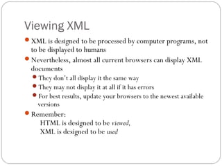 Viewing XML
28
XML is designed to be processed by computer programs, not
to be displayed to humans
Nevertheless, almost all current browsers can display XML
documents
They don’t all display it the same way
They may not display it at all if it has errors
For best results, update your browsers to the newest available
versions
Remember:
HTML is designed to be viewed,
XML is designed to be used
 