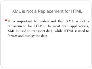 XML is Not a Replacement for HTML
3
It is important to understand that XML is not a
replacement for HTML. In most web applications,
XML is used to transport data, while HTML is used to
format and display the data.
 