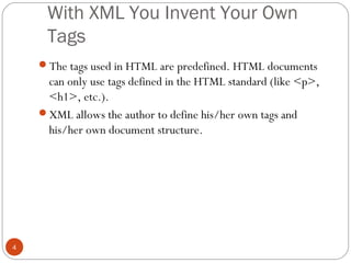 With XML You Invent Your Own
Tags
4
The tags used in HTML are predefined. HTML documents
can only use tags defined in the HTML standard (like <p>,
<h1>, etc.).
XML allows the author to define his/her own tags and
his/her own document structure.
 