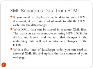 XML Separates Data from HTML
5
If you need to display dynamic data in your HTML
document, it will take a lot of work to edit the HTML
each time the data changes.
With XML, data can be stored in separate XML files.
This way you can concentrate on using HTML/CSS for
display and layout, and be sure that changes in the
underlying data will not require any changes to the
HTML.
With a few lines of JavaScript code, you can read an
external XML file and update the data content of your
web page.
 