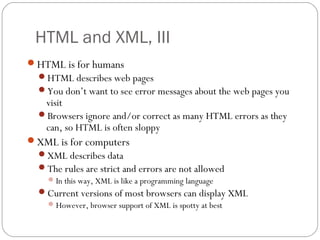 HTML and XML, III
9
HTML is for humans
HTML describes web pages
You don’t want to see error messages about the web pages you
visit
Browsers ignore and/or correct as many HTML errors as they
can, so HTML is often sloppy
XML is for computers
XML describes data
The rules are strict and errors are not allowed
In this way, XML is like a programming language
Current versions of most browsers can display XML
However, browser support of XML is spotty at best
 