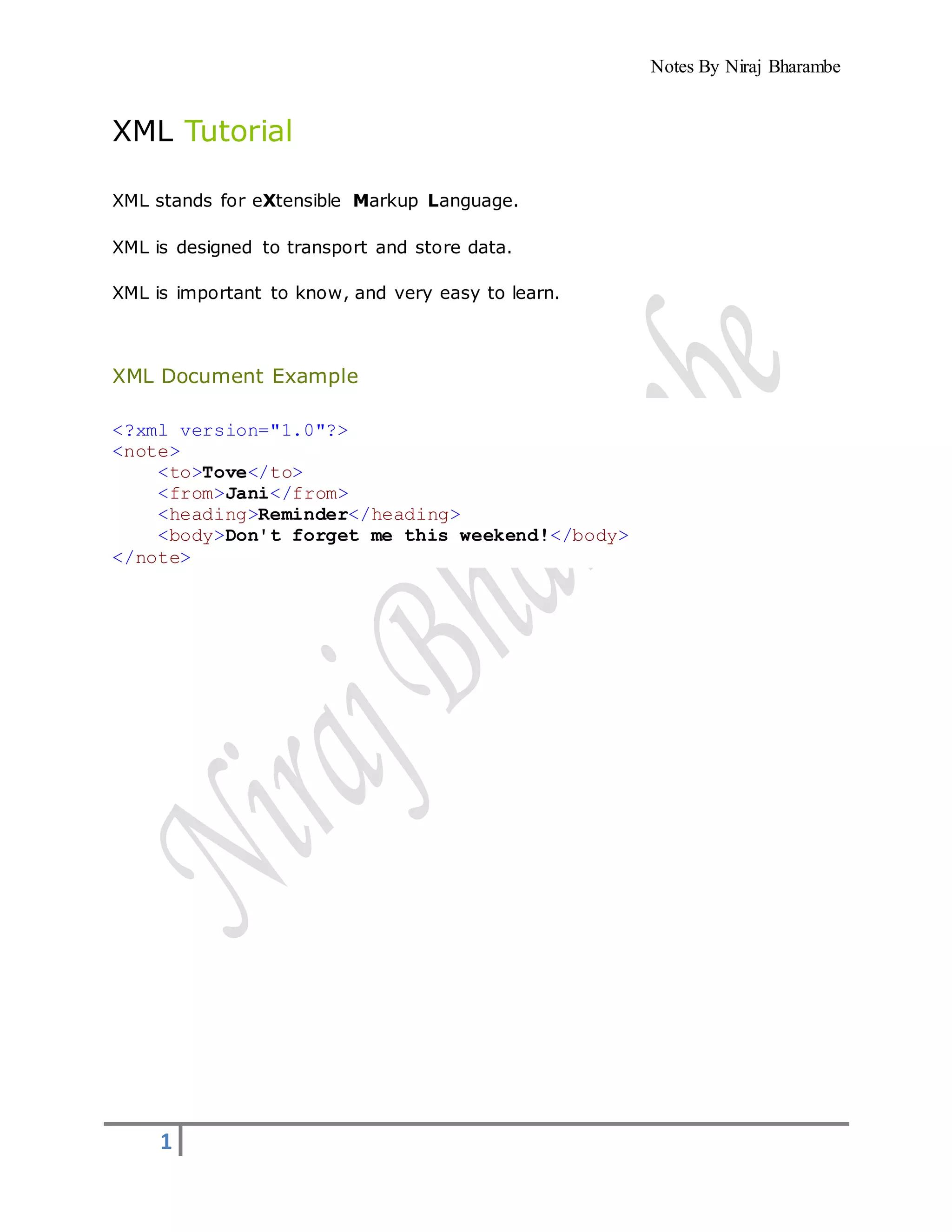 Notes By Niraj Bharambe
1
XML Tutorial
XML stands for eXtensible Markup Language.
XML is designed to transport and store data.
XML is important to know, and very easy to learn.
XML Document Example
<?xml version="1.0"?>
<note>
<to>Tove</to>
<from>Jani</from>
<heading>Reminder</heading>
<body>Don't forget me this weekend!</body>
</note>
 