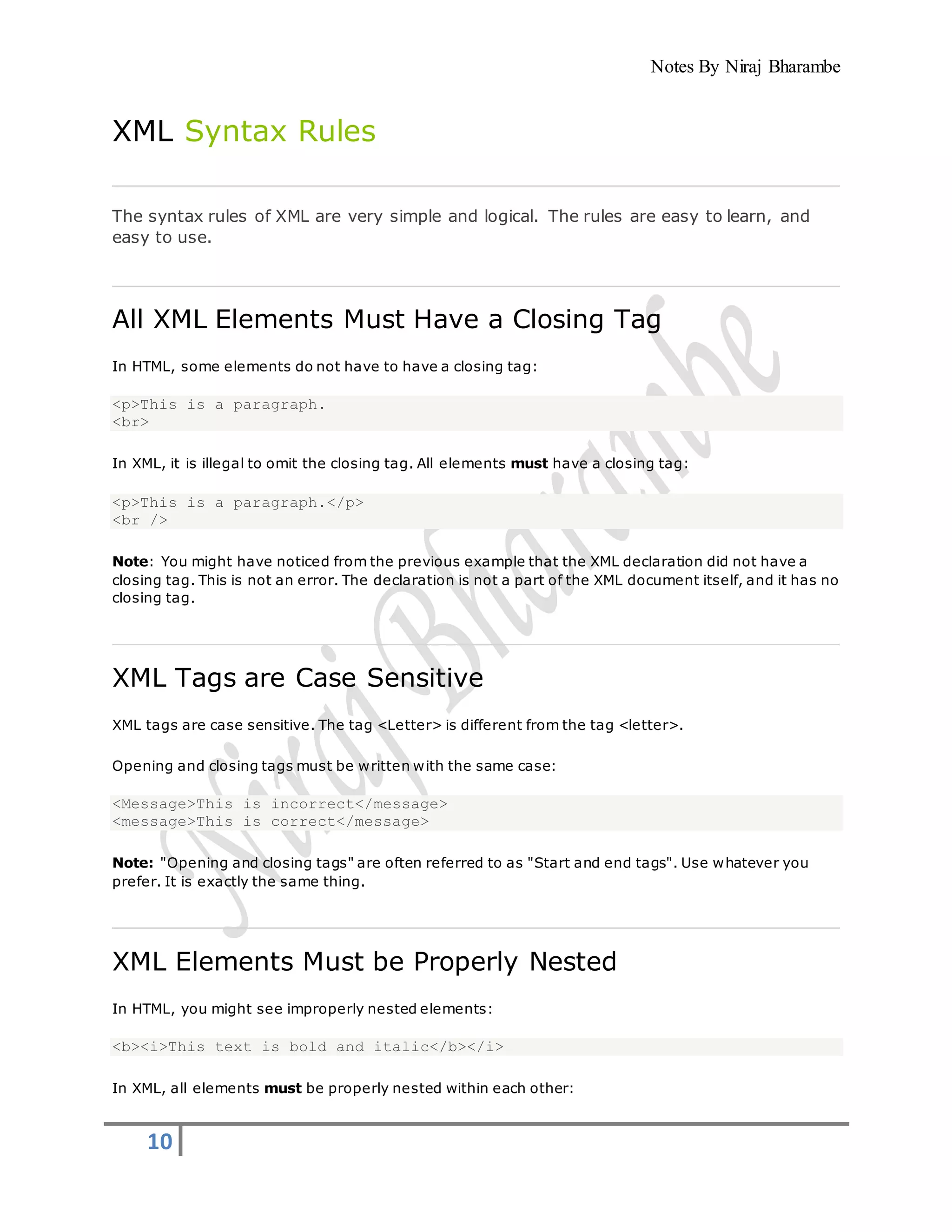 Notes By Niraj Bharambe
10
XML Syntax Rules
The syntax rules of XML are very simple and logical. The rules are easy to learn, and
easy to use.
All XML Elements Must Have a Closing Tag
In HTML, some elements do not have to have a closing tag:
<p>This is a paragraph.
<br>
In XML, it is illegal to omit the closing tag. All elements must have a closing tag:
<p>This is a paragraph.</p>
<br />
Note: You might have noticed from the previous example that the XML declaration did not have a
closing tag. This is not an error. The declaration is not a part of the XML document itself, and it has no
closing tag.
XML Tags are Case Sensitive
XML tags are case sensitive. The tag <Letter> is different from the tag <letter>.
Opening and closing tags must be written with the same case:
<Message>This is incorrect</message>
<message>This is correct</message>
Note: "Opening and closing tags" are often referred to as "Start and end tags". Use whatever you
prefer. It is exactly the same thing.
XML Elements Must be Properly Nested
In HTML, you might see improperly nested elements:
<b><i>This text is bold and italic</b></i>
In XML, all elements must be properly nested within each other:
 