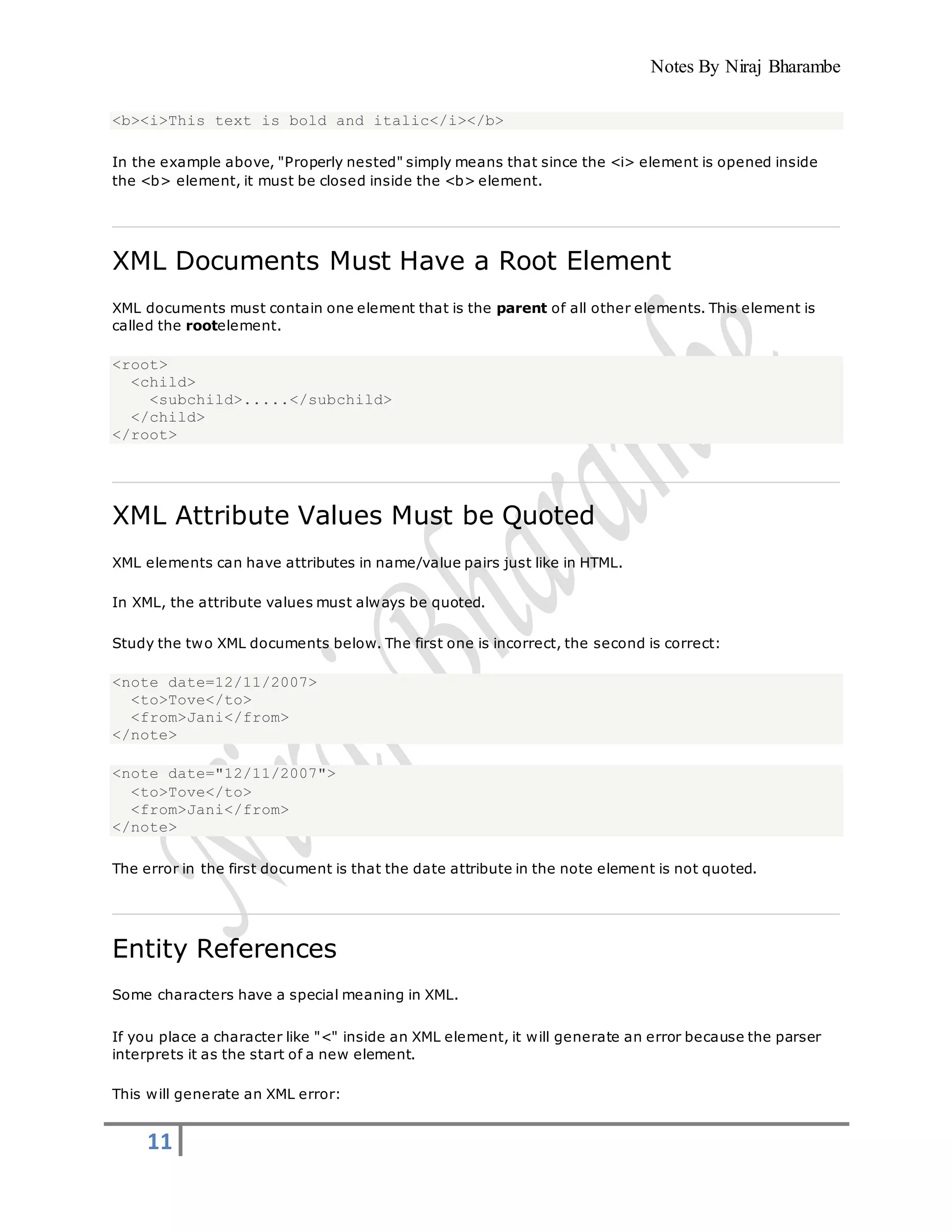 Notes By Niraj Bharambe
11
<b><i>This text is bold and italic</i></b>
In the example above, "Properly nested" simply means that since the <i> element is opened inside
the <b> element, it must be closed inside the <b> element.
XML Documents Must Have a Root Element
XML documents must contain one element that is the parent of all other elements. This element is
called the rootelement.
<root>
<child>
<subchild>.....</subchild>
</child>
</root>
XML Attribute Values Must be Quoted
XML elements can have attributes in name/value pairs just like in HTML.
In XML, the attribute values must always be quoted.
Study the two XML documents below. The first one is incorrect, the second is correct:
<note date=12/11/2007>
<to>Tove</to>
<from>Jani</from>
</note>
<note date="12/11/2007">
<to>Tove</to>
<from>Jani</from>
</note>
The error in the first document is that the date attribute in the note element is not quoted.
Entity References
Some characters have a special meaning in XML.
If you place a character like "<" inside an XML element, it will generate an error because the parser
interprets it as the start of a new element.
This will generate an XML error:
 