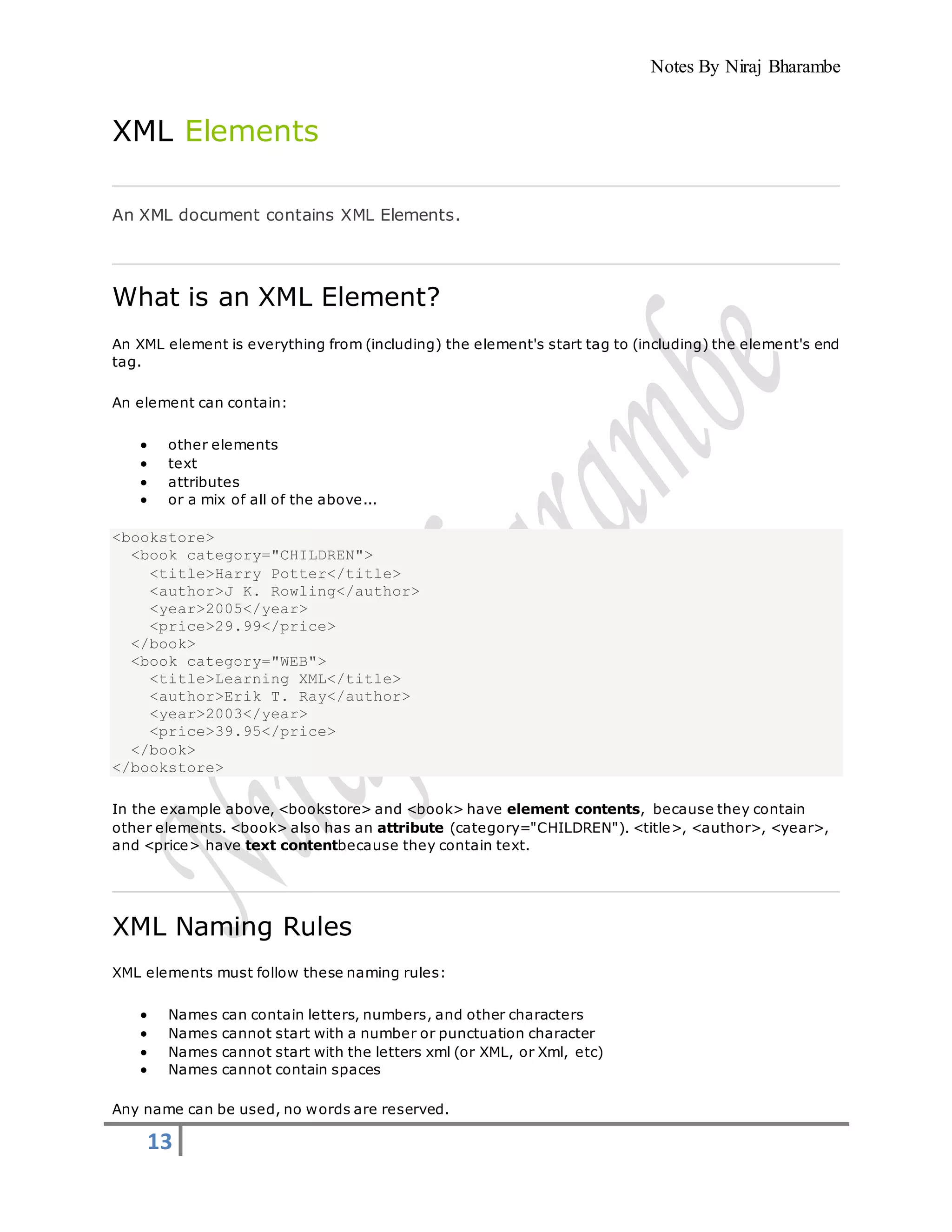 Notes By Niraj Bharambe
13
XML Elements
An XML document contains XML Elements.
What is an XML Element?
An XML element is everything from (including) the element's start tag to (including) the element's end
tag.
An element can contain:
 other elements
 text
 attributes
 or a mix of all of the above...
<bookstore>
<book category="CHILDREN">
<title>Harry Potter</title>
<author>J K. Rowling</author>
<year>2005</year>
<price>29.99</price>
</book>
<book category="WEB">
<title>Learning XML</title>
<author>Erik T. Ray</author>
<year>2003</year>
<price>39.95</price>
</book>
</bookstore>
In the example above, <bookstore> and <book> have element contents, because they contain
other elements. <book> also has an attribute (category="CHILDREN"). <title>, <author>, <year>,
and <price> have text contentbecause they contain text.
XML Naming Rules
XML elements must follow these naming rules:
 Names can contain letters, numbers, and other characters
 Names cannot start with a number or punctuation character
 Names cannot start with the letters xml (or XML, or Xml, etc)
 Names cannot contain spaces
Any name can be used, no words are reserved.
 