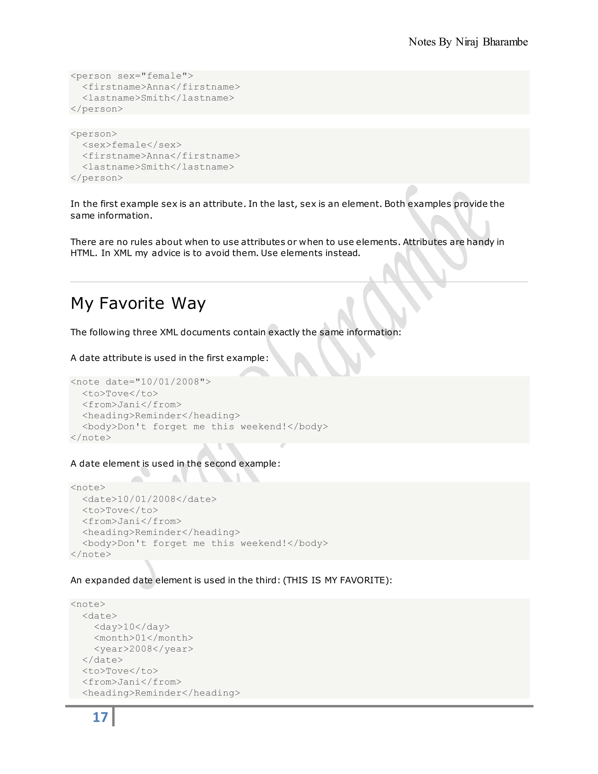 Notes By Niraj Bharambe
17
<person sex="female">
<firstname>Anna</firstname>
<lastname>Smith</lastname>
</person>
<person>
<sex>female</sex>
<firstname>Anna</firstname>
<lastname>Smith</lastname>
</person>
In the first example sex is an attribute. In the last, sex is an element. Both examples provide the
same information.
There are no rules about when to use attributes or when to use elements. Attributes are handy in
HTML. In XML my advice is to avoid them. Use elements instead.
My Favorite Way
The following three XML documents contain exactly the same information:
A date attribute is used in the first example:
<note date="10/01/2008">
<to>Tove</to>
<from>Jani</from>
<heading>Reminder</heading>
<body>Don't forget me this weekend!</body>
</note>
A date element is used in the second example:
<note>
<date>10/01/2008</date>
<to>Tove</to>
<from>Jani</from>
<heading>Reminder</heading>
<body>Don't forget me this weekend!</body>
</note>
An expanded date element is used in the third: (THIS IS MY FAVORITE):
<note>
<date>
<day>10</day>
<month>01</month>
<year>2008</year>
</date>
<to>Tove</to>
<from>Jani</from>
<heading>Reminder</heading>
 