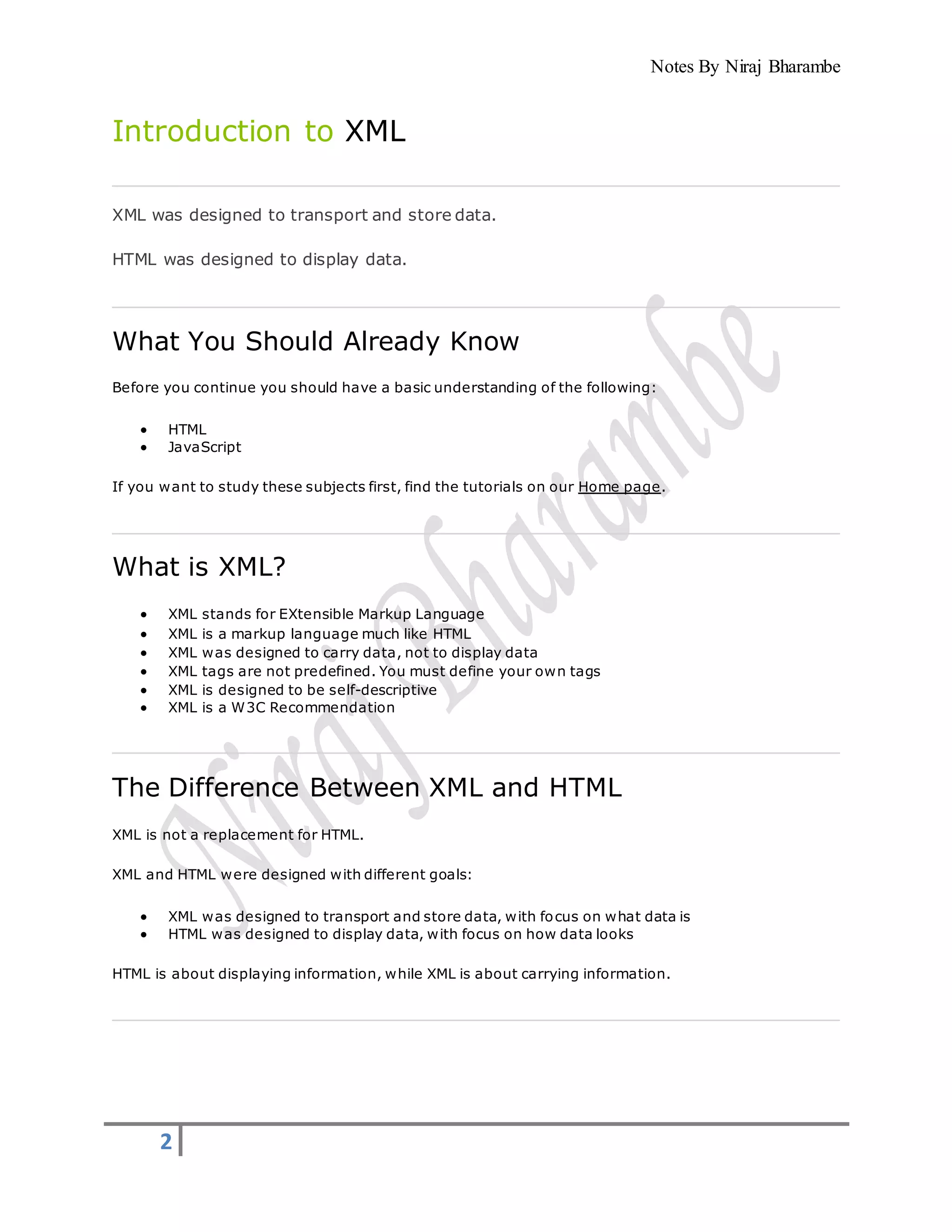 Notes By Niraj Bharambe
2
Introduction to XML
XML was designed to transport and store data.
HTML was designed to display data.
What You Should Already Know
Before you continue you should have a basic understanding of the following:
 HTML
 JavaScript
If you want to study these subjects first, find the tutorials on our Home page.
What is XML?
 XML stands for EXtensible Markup Language
 XML is a markup language much like HTML
 XML was designed to carry data, not to display data
 XML tags are not predefined. You must define your own tags
 XML is designed to be self-descriptive
 XML is a W3C Recommendation
The Difference Between XML and HTML
XML is not a replacement for HTML.
XML and HTML were designed with different goals:
 XML was designed to transport and store data, with focus on what data is
 HTML was designed to display data, with focus on how data looks
HTML is about displaying information, while XML is about carrying information.
 