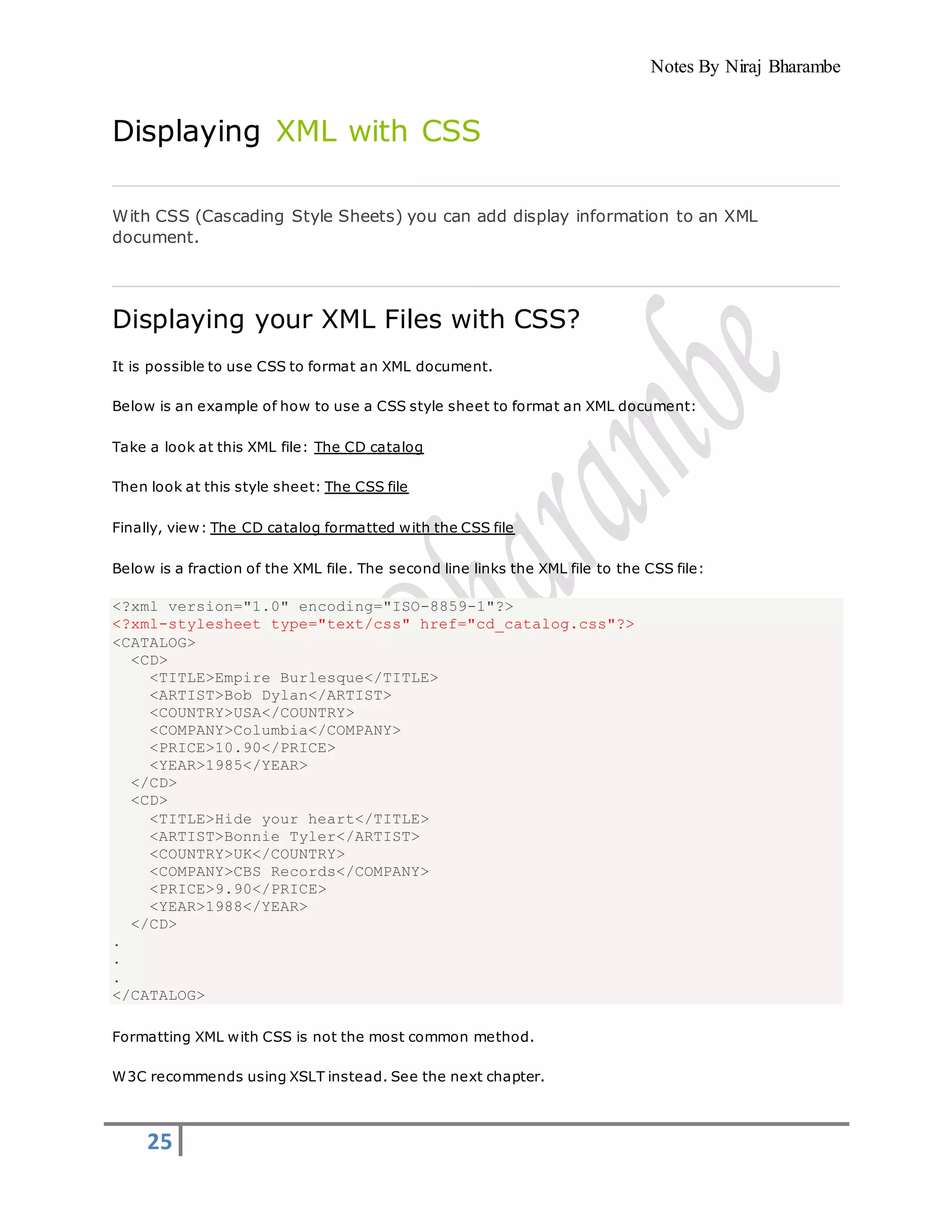 Notes By Niraj Bharambe
25
Displaying XML with CSS
With CSS (Cascading Style Sheets) you can add display information to an XML
document.
Displaying your XML Files with CSS?
It is possible to use CSS to format an XML document.
Below is an example of how to use a CSS style sheet to format an XML document:
Take a look at this XML file: The CD catalog
Then look at this style sheet: The CSS file
Finally, view: The CD catalog formatted with the CSS file
Below is a fraction of the XML file. The second line links the XML file to the CSS file:
<?xml version="1.0" encoding="ISO-8859-1"?>
<?xml-stylesheet type="text/css" href="cd_catalog.css"?>
<CATALOG>
<CD>
<TITLE>Empire Burlesque</TITLE>
<ARTIST>Bob Dylan</ARTIST>
<COUNTRY>USA</COUNTRY>
<COMPANY>Columbia</COMPANY>
<PRICE>10.90</PRICE>
<YEAR>1985</YEAR>
</CD>
<CD>
<TITLE>Hide your heart</TITLE>
<ARTIST>Bonnie Tyler</ARTIST>
<COUNTRY>UK</COUNTRY>
<COMPANY>CBS Records</COMPANY>
<PRICE>9.90</PRICE>
<YEAR>1988</YEAR>
</CD>
.
.
.
</CATALOG>
Formatting XML with CSS is not the most common method.
W3C recommends using XSLT instead. See the next chapter.
 