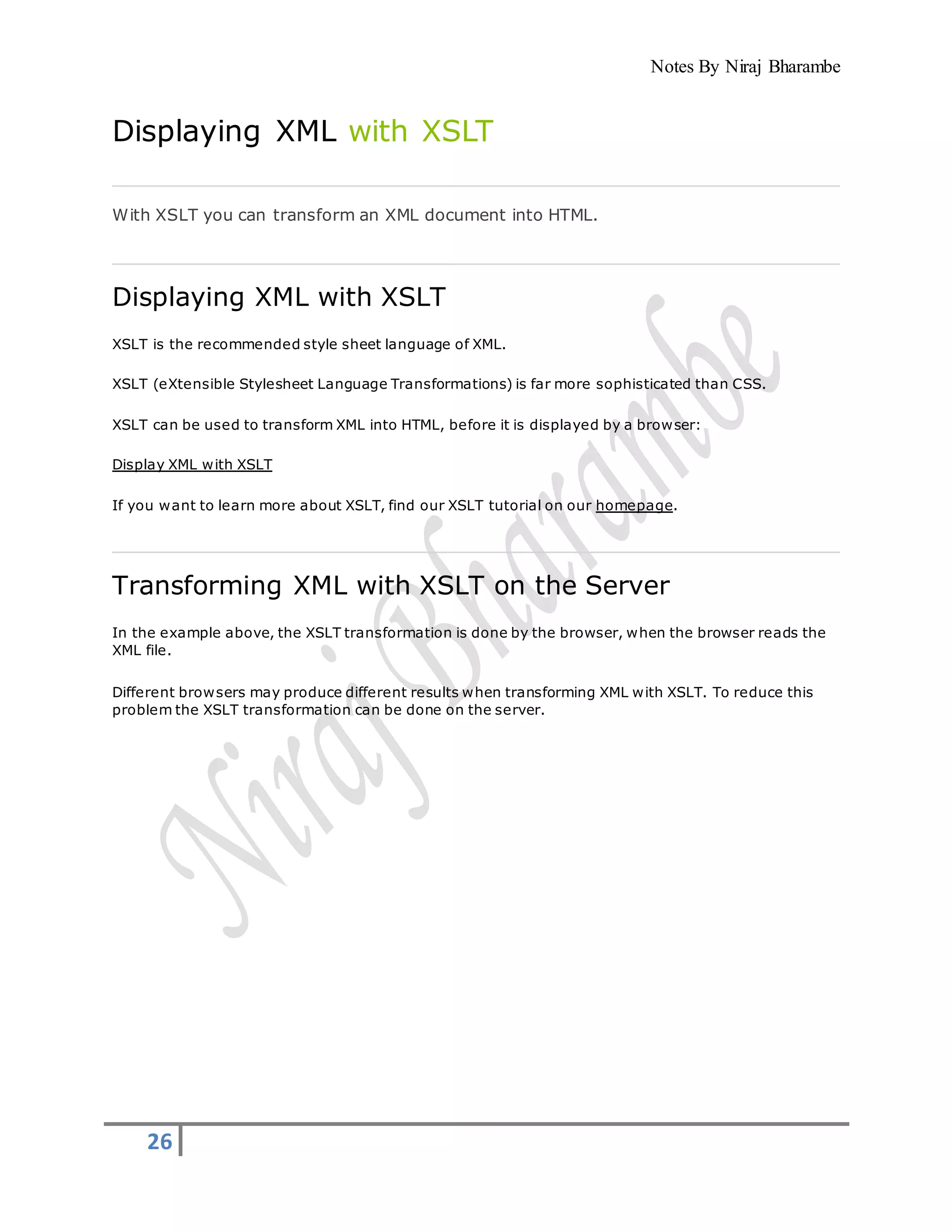 Notes By Niraj Bharambe
26
Displaying XML with XSLT
With XSLT you can transform an XML document into HTML.
Displaying XML with XSLT
XSLT is the recommended style sheet language of XML.
XSLT (eXtensible Stylesheet Language Transformations) is far more sophisticated than CSS.
XSLT can be used to transform XML into HTML, before it is displayed by a browser:
Display XML with XSLT
If you want to learn more about XSLT, find our XSLT tutorial on our homepage.
Transforming XML with XSLT on the Server
In the example above, the XSLT transformation is done by the browser, when the browser reads the
XML file.
Different browsers may produce different results when transforming XML with XSLT. To reduce this
problem the XSLT transformation can be done on the server.
 