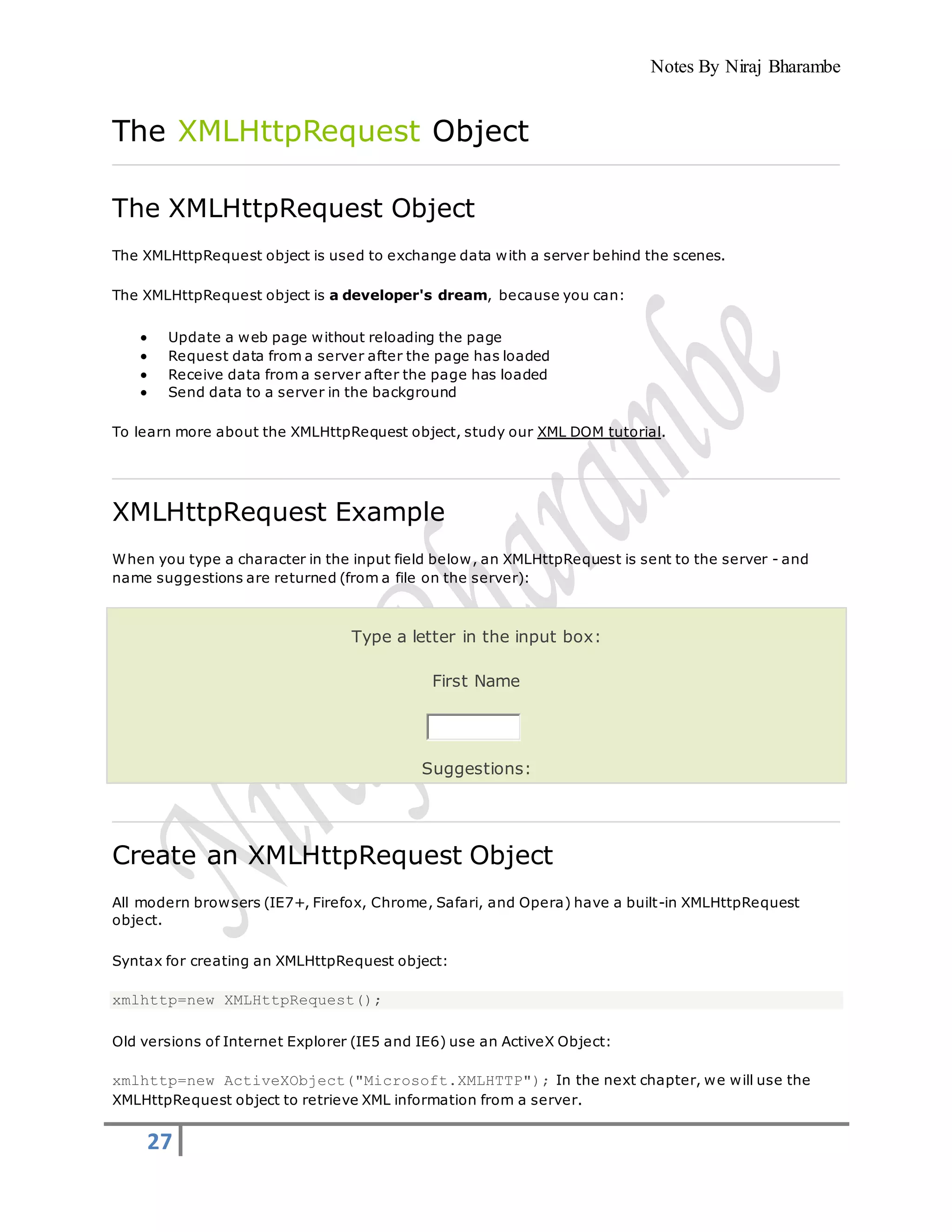 Notes By Niraj Bharambe
27
The XMLHttpRequest Object
The XMLHttpRequest Object
The XMLHttpRequest object is used to exchange data with a server behind the scenes.
The XMLHttpRequest object is a developer's dream, because you can:
 Update a web page without reloading the page
 Request data from a server after the page has loaded
 Receive data from a server after the page has loaded
 Send data to a server in the background
To learn more about the XMLHttpRequest object, study our XML DOM tutorial.
XMLHttpRequest Example
When you type a character in the input field below, an XMLHttpRequest is sent to the server - and
name suggestions are returned (from a file on the server):
Type a letter in the input box:
First Name
Suggestions:
Create an XMLHttpRequest Object
All modern browsers (IE7+, Firefox, Chrome, Safari, and Opera) have a built-in XMLHttpRequest
object.
Syntax for creating an XMLHttpRequest object:
xmlhttp=new XMLHttpRequest();
Old versions of Internet Explorer (IE5 and IE6) use an ActiveX Object:
xmlhttp=new ActiveXObject("Microsoft.XMLHTTP"); In the next chapter, we will use the
XMLHttpRequest object to retrieve XML information from a server.
 