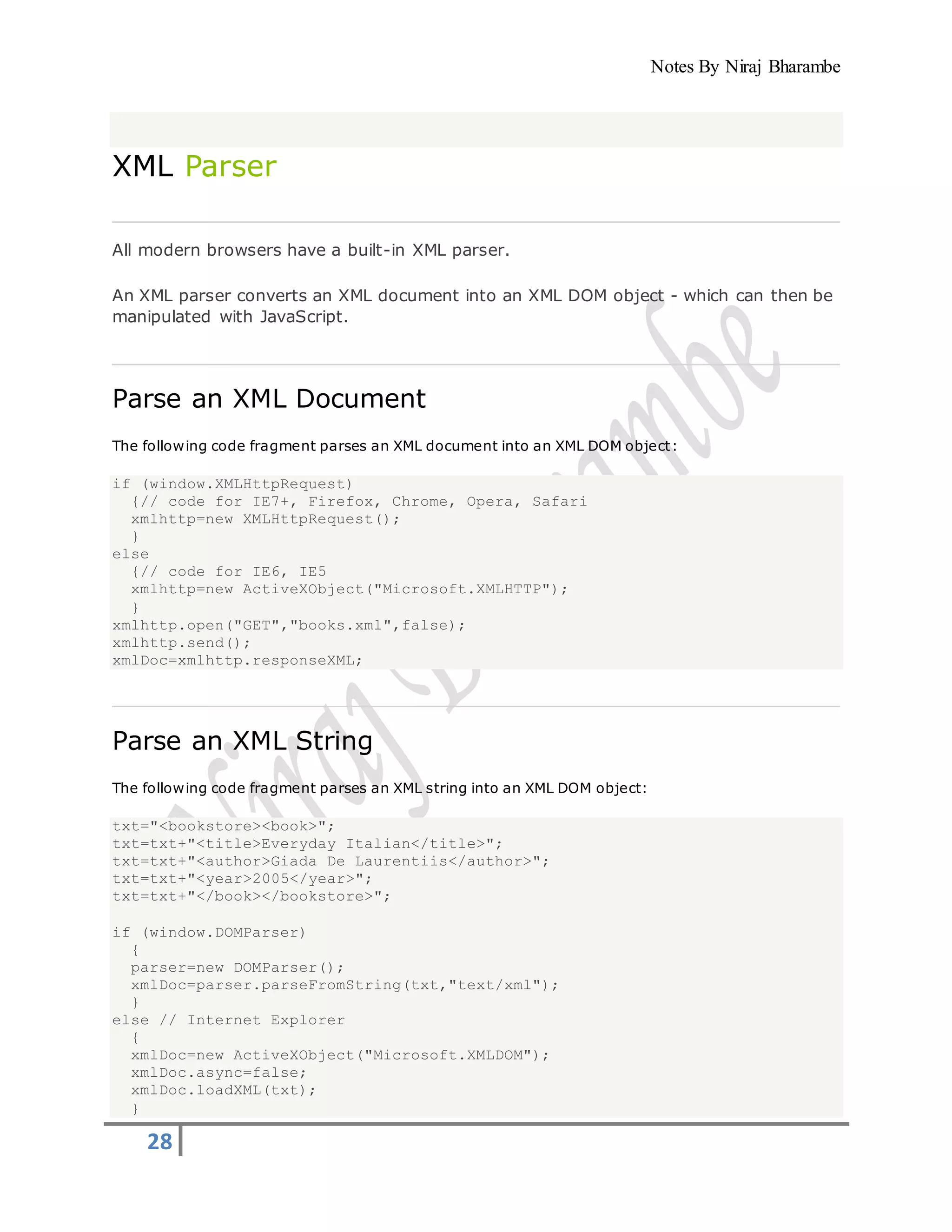 Notes By Niraj Bharambe
28
XML Parser
All modern browsers have a built-in XML parser.
An XML parser converts an XML document into an XML DOM object - which can then be
manipulated with JavaScript.
Parse an XML Document
The following code fragment parses an XML document into an XML DOM object:
if (window.XMLHttpRequest)
{// code for IE7+, Firefox, Chrome, Opera, Safari
xmlhttp=new XMLHttpRequest();
}
else
{// code for IE6, IE5
xmlhttp=new ActiveXObject("Microsoft.XMLHTTP");
}
xmlhttp.open("GET","books.xml",false);
xmlhttp.send();
xmlDoc=xmlhttp.responseXML;
Parse an XML String
The following code fragment parses an XML string into an XML DOM object:
txt="<bookstore><book>";
txt=txt+"<title>Everyday Italian</title>";
txt=txt+"<author>Giada De Laurentiis</author>";
txt=txt+"<year>2005</year>";
txt=txt+"</book></bookstore>";
if (window.DOMParser)
{
parser=new DOMParser();
xmlDoc=parser.parseFromString(txt,"text/xml");
}
else // Internet Explorer
{
xmlDoc=new ActiveXObject("Microsoft.XMLDOM");
xmlDoc.async=false;
xmlDoc.loadXML(txt);
}
 