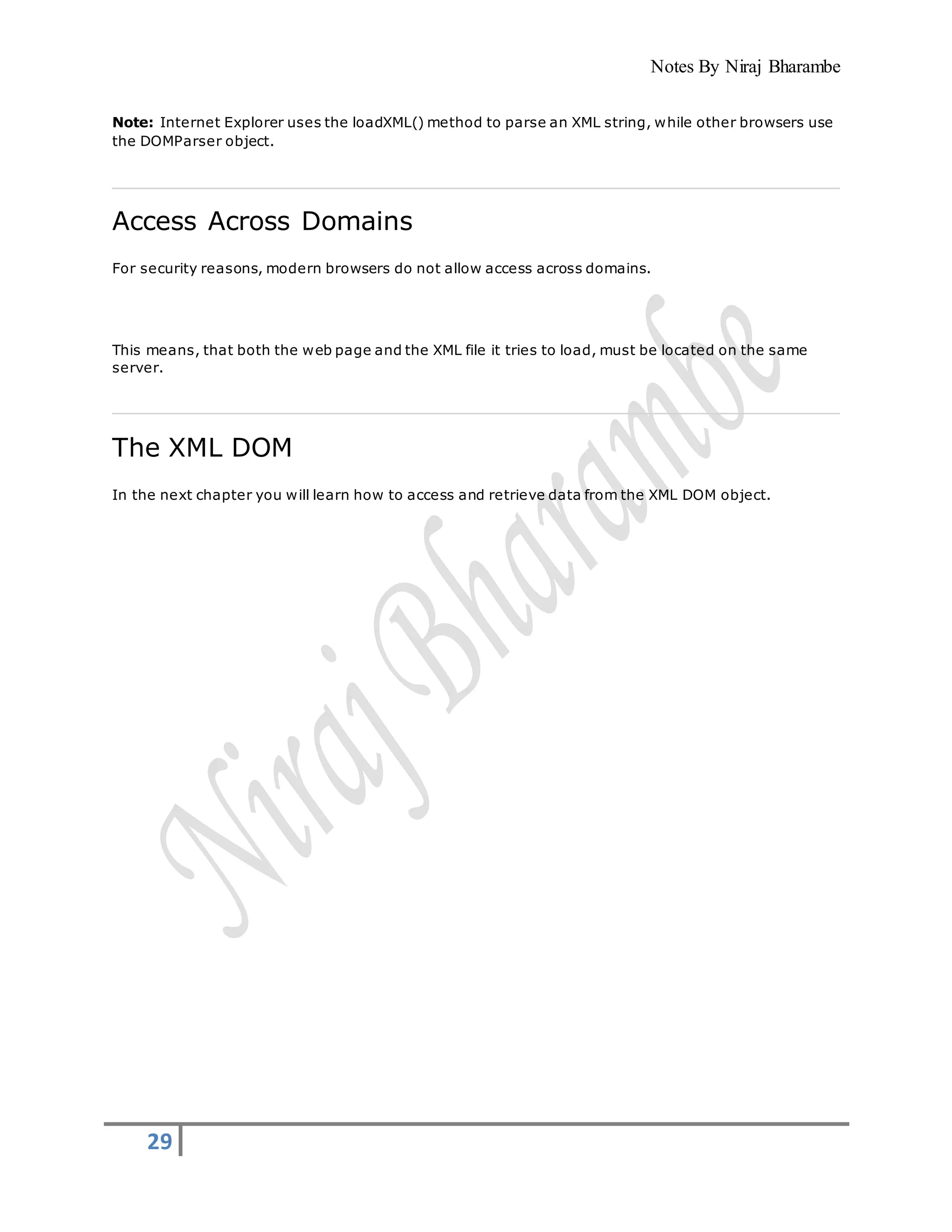 Notes By Niraj Bharambe
29
Note: Internet Explorer uses the loadXML() method to parse an XML string, while other browsers use
the DOMParser object.
Access Across Domains
For security reasons, modern browsers do not allow access across domains.
This means, that both the web page and the XML file it tries to load, must be located on the same
server.
The XML DOM
In the next chapter you will learn how to access and retrieve data from the XML DOM object.
 
