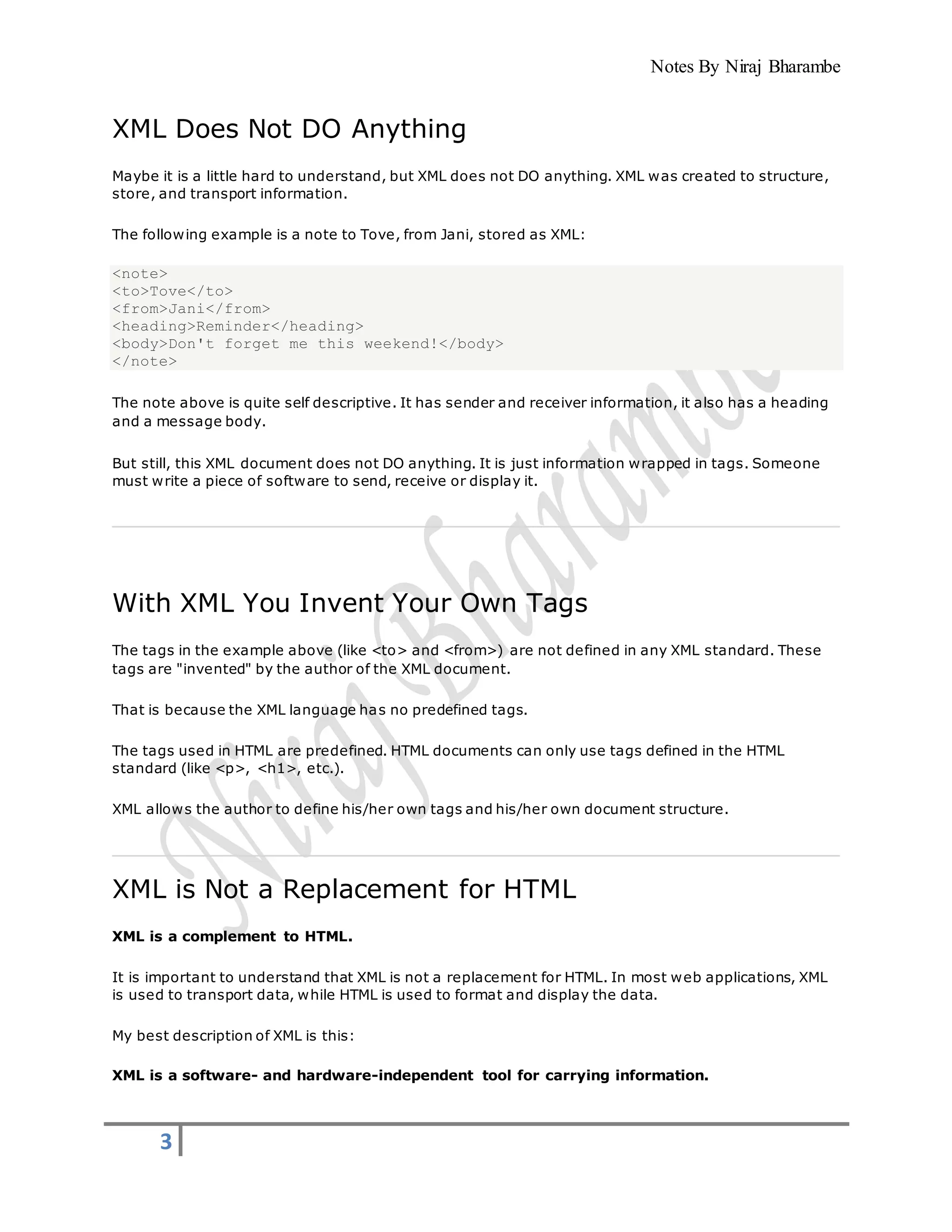Notes By Niraj Bharambe
3
XML Does Not DO Anything
Maybe it is a little hard to understand, but XML does not DO anything. XML was created to structure,
store, and transport information.
The following example is a note to Tove, from Jani, stored as XML:
<note>
<to>Tove</to>
<from>Jani</from>
<heading>Reminder</heading>
<body>Don't forget me this weekend!</body>
</note>
The note above is quite self descriptive. It has sender and receiver information, it also has a heading
and a message body.
But still, this XML document does not DO anything. It is just information wrapped in tags. Someone
must write a piece of software to send, receive or display it.
With XML You Invent Your Own Tags
The tags in the example above (like <to> and <from>) are not defined in any XML standard. These
tags are "invented" by the author of the XML document.
That is because the XML language has no predefined tags.
The tags used in HTML are predefined. HTML documents can only use tags defined in the HTML
standard (like <p>, <h1>, etc.).
XML allows the author to define his/her own tags and his/her own document structure.
XML is Not a Replacement for HTML
XML is a complement to HTML.
It is important to understand that XML is not a replacement for HTML. In most web applications, XML
is used to transport data, while HTML is used to format and display the data.
My best description of XML is this:
XML is a software- and hardware-independent tool for carrying information.
 