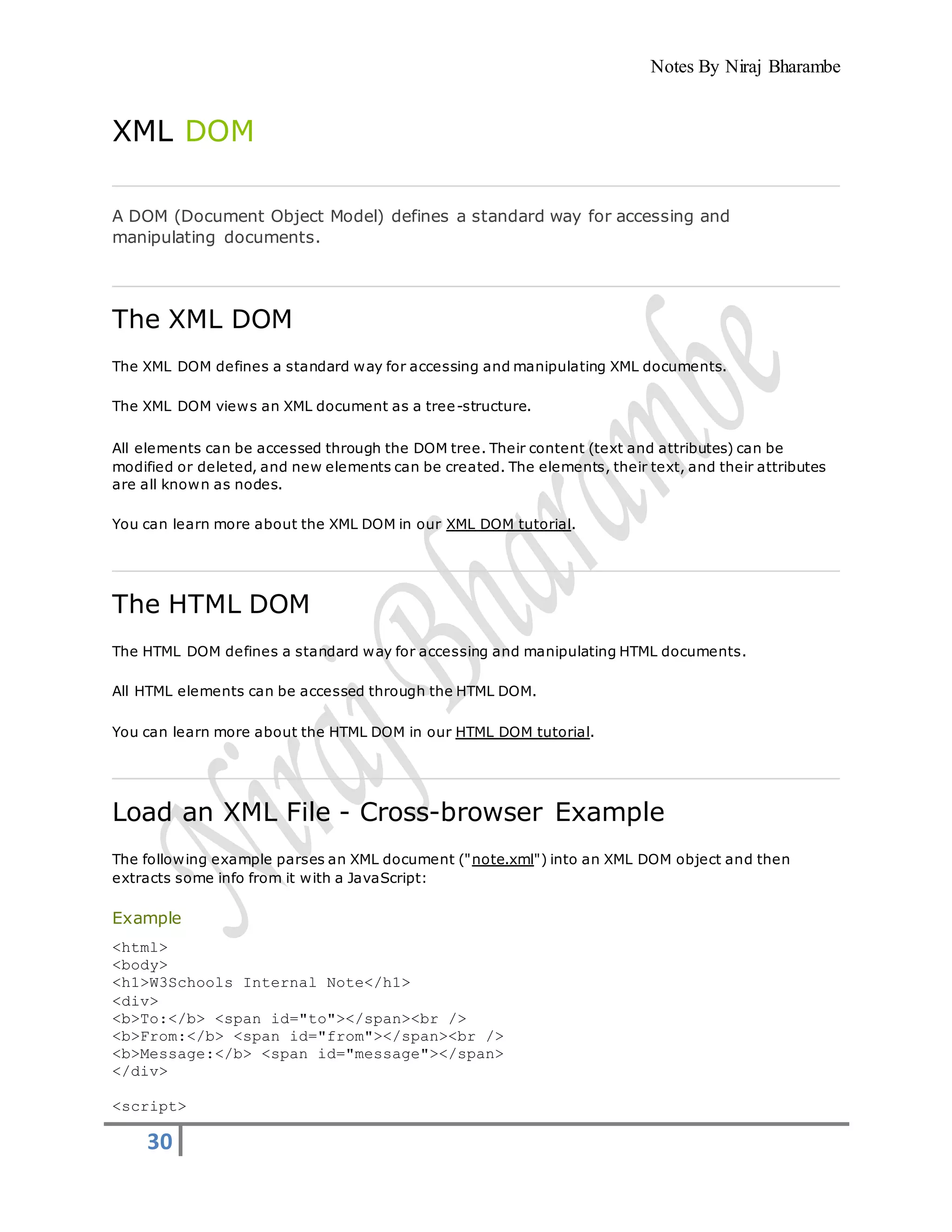Notes By Niraj Bharambe
30
XML DOM
A DOM (Document Object Model) defines a standard way for accessing and
manipulating documents.
The XML DOM
The XML DOM defines a standard way for accessing and manipulating XML documents.
The XML DOM views an XML document as a tree-structure.
All elements can be accessed through the DOM tree. Their content (text and attributes) can be
modified or deleted, and new elements can be created. The elements, their text, and their attributes
are all known as nodes.
You can learn more about the XML DOM in our XML DOM tutorial.
The HTML DOM
The HTML DOM defines a standard way for accessing and manipulating HTML documents.
All HTML elements can be accessed through the HTML DOM.
You can learn more about the HTML DOM in our HTML DOM tutorial.
Load an XML File - Cross-browser Example
The following example parses an XML document ("note.xml") into an XML DOM object and then
extracts some info from it with a JavaScript:
Example
<html>
<body>
<h1>W3Schools Internal Note</h1>
<div>
<b>To:</b> <span id="to"></span><br />
<b>From:</b> <span id="from"></span><br />
<b>Message:</b> <span id="message"></span>
</div>
<script>
 