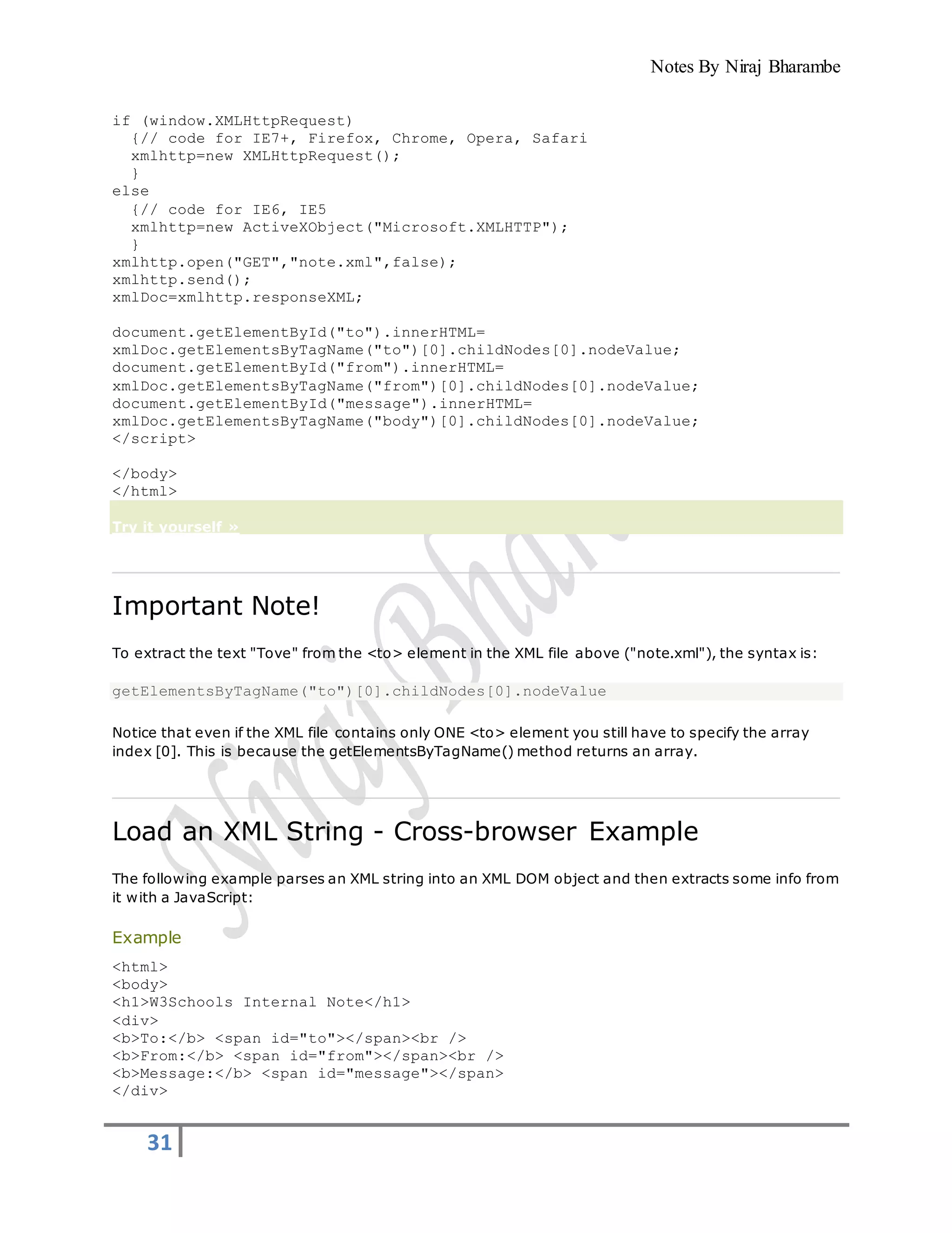 Notes By Niraj Bharambe
31
if (window.XMLHttpRequest)
{// code for IE7+, Firefox, Chrome, Opera, Safari
xmlhttp=new XMLHttpRequest();
}
else
{// code for IE6, IE5
xmlhttp=new ActiveXObject("Microsoft.XMLHTTP");
}
xmlhttp.open("GET","note.xml",false);
xmlhttp.send();
xmlDoc=xmlhttp.responseXML;
document.getElementById("to").innerHTML=
xmlDoc.getElementsByTagName("to")[0].childNodes[0].nodeValue;
document.getElementById("from").innerHTML=
xmlDoc.getElementsByTagName("from")[0].childNodes[0].nodeValue;
document.getElementById("message").innerHTML=
xmlDoc.getElementsByTagName("body")[0].childNodes[0].nodeValue;
</script>
</body>
</html>
Try it yourself »
Important Note!
To extract the text "Tove" from the <to> element in the XML file above ("note.xml"), the syntax is:
getElementsByTagName("to")[0].childNodes[0].nodeValue
Notice that even if the XML file contains only ONE <to> element you still have to specify the array
index [0]. This is because the getElementsByTagName() method returns an array.
Load an XML String - Cross-browser Example
The following example parses an XML string into an XML DOM object and then extracts some info from
it with a JavaScript:
Example
<html>
<body>
<h1>W3Schools Internal Note</h1>
<div>
<b>To:</b> <span id="to"></span><br />
<b>From:</b> <span id="from"></span><br />
<b>Message:</b> <span id="message"></span>
</div>
 