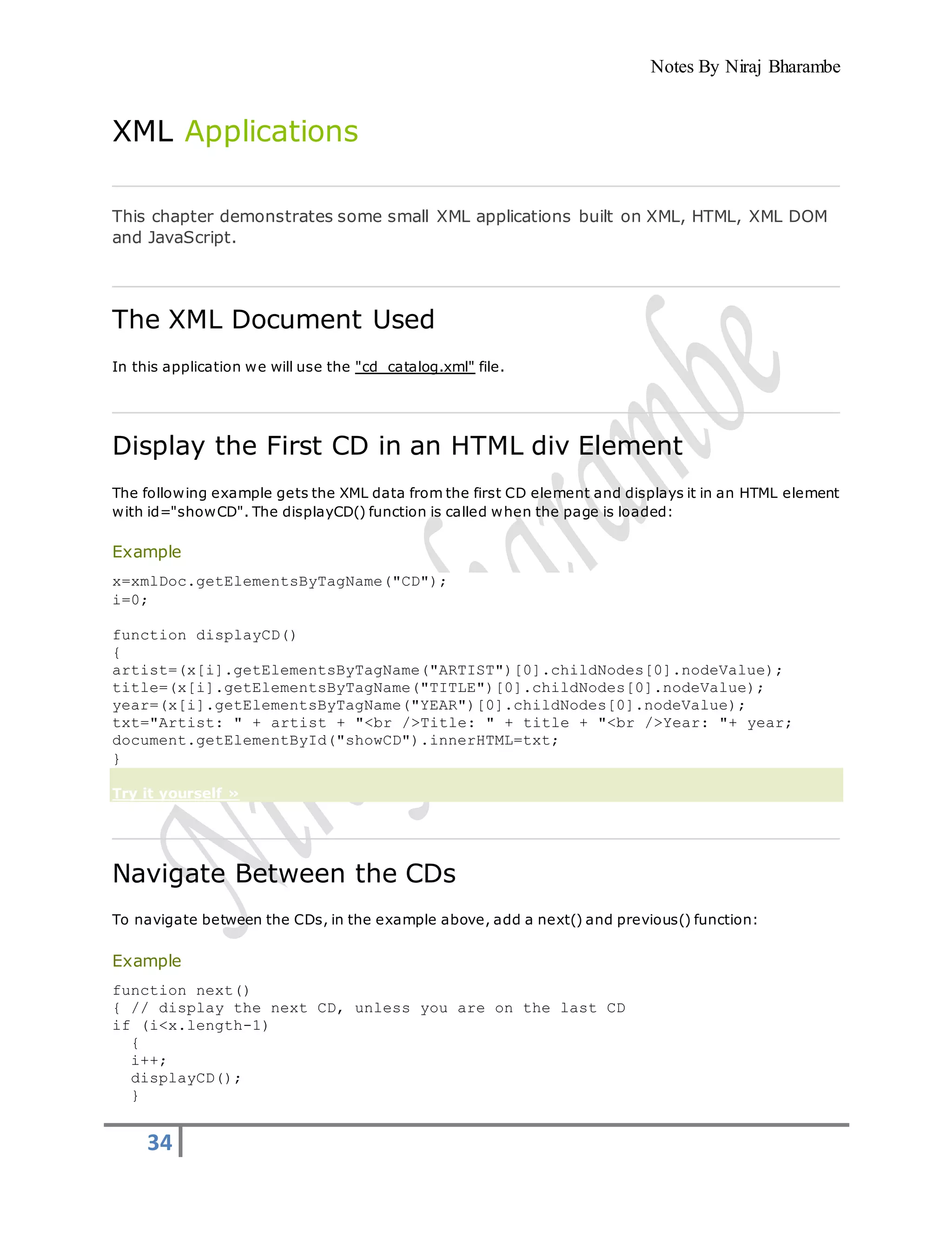 Notes By Niraj Bharambe
34
XML Applications
This chapter demonstrates some small XML applications built on XML, HTML, XML DOM
and JavaScript.
The XML Document Used
In this application we will use the "cd_catalog.xml" file.
Display the First CD in an HTML div Element
The following example gets the XML data from the first CD element and displays it in an HTML element
with id="showCD". The displayCD() function is called when the page is loaded:
Example
x=xmlDoc.getElementsByTagName("CD");
i=0;
function displayCD()
{
artist=(x[i].getElementsByTagName("ARTIST")[0].childNodes[0].nodeValue);
title=(x[i].getElementsByTagName("TITLE")[0].childNodes[0].nodeValue);
year=(x[i].getElementsByTagName("YEAR")[0].childNodes[0].nodeValue);
txt="Artist: " + artist + "<br />Title: " + title + "<br />Year: "+ year;
document.getElementById("showCD").innerHTML=txt;
}
Try it yourself »
Navigate Between the CDs
To navigate between the CDs, in the example above, add a next() and previous() function:
Example
function next()
{ // display the next CD, unless you are on the last CD
if (i<x.length-1)
{
i++;
displayCD();
}
 