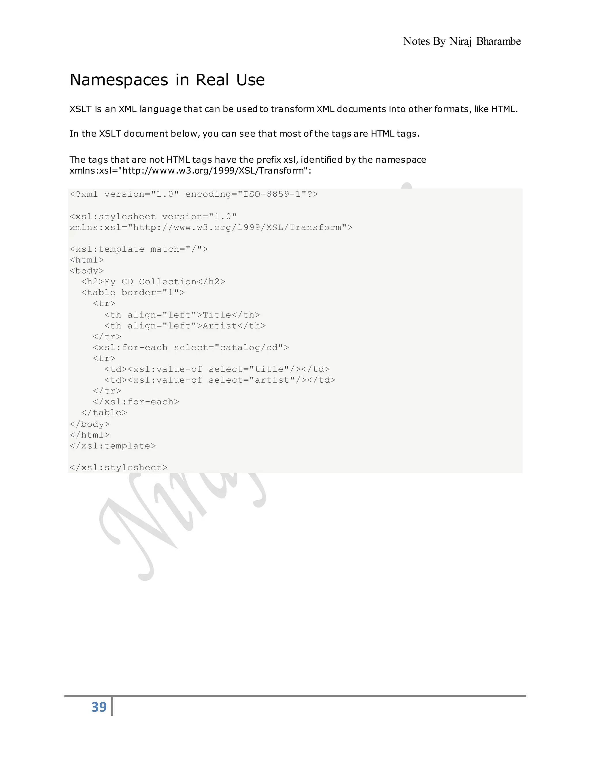 Notes By Niraj Bharambe
39
Namespaces in Real Use
XSLT is an XML language that can be used to transform XML documents into other formats, like HTML.
In the XSLT document below, you can see that most of the tags are HTML tags.
The tags that are not HTML tags have the prefix xsl, identified by the namespace
xmlns:xsl="http://www.w3.org/1999/XSL/Transform":
<?xml version="1.0" encoding="ISO-8859-1"?>
<xsl:stylesheet version="1.0"
xmlns:xsl="http://www.w3.org/1999/XSL/Transform">
<xsl:template match="/">
<html>
<body>
<h2>My CD Collection</h2>
<table border="1">
<tr>
<th align="left">Title</th>
<th align="left">Artist</th>
</tr>
<xsl:for-each select="catalog/cd">
<tr>
<td><xsl:value-of select="title"/></td>
<td><xsl:value-of select="artist"/></td>
</tr>
</xsl:for-each>
</table>
</body>
</html>
</xsl:template>
</xsl:stylesheet>
 