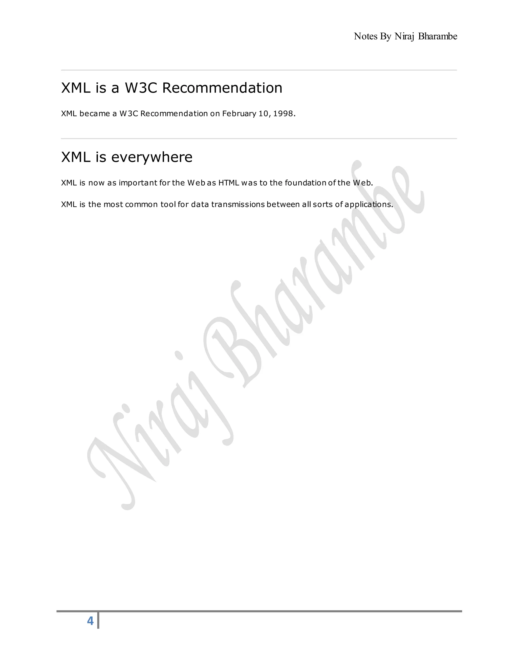 Notes By Niraj Bharambe
4
XML is a W3C Recommendation
XML became a W3C Recommendation on February 10, 1998.
XML is everywhere
XML is now as important for the Web as HTML was to the foundation of the Web.
XML is the most common tool for data transmissions between all sorts of applications.
 