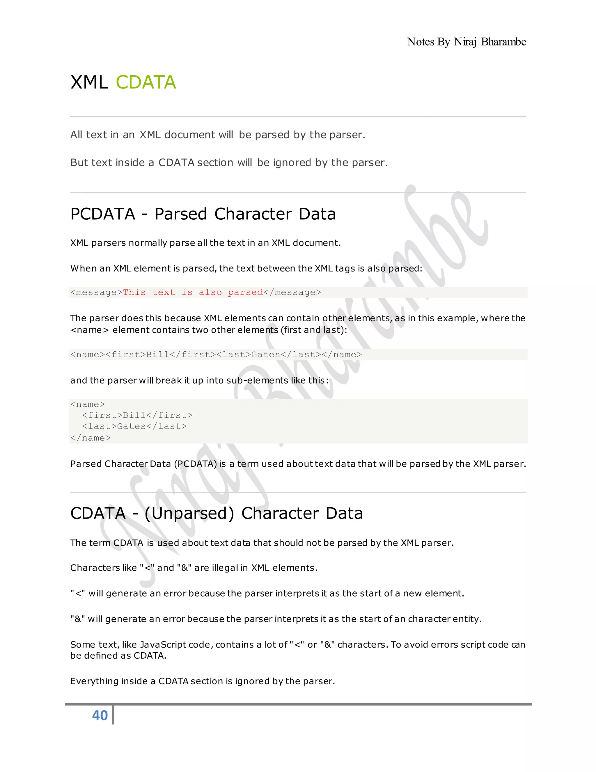 Notes By Niraj Bharambe
40
XML CDATA
All text in an XML document will be parsed by the parser.
But text inside a CDATA section will be ignored by the parser.
PCDATA - Parsed Character Data
XML parsers normally parse all the text in an XML document.
When an XML element is parsed, the text between the XML tags is also parsed:
<message>This text is also parsed</message>
The parser does this because XML elements can contain other elements, as in this example, where the
<name> element contains two other elements (first and last):
<name><first>Bill</first><last>Gates</last></name>
and the parser will break it up into sub-elements like this:
<name>
<first>Bill</first>
<last>Gates</last>
</name>
Parsed Character Data (PCDATA) is a term used about text data that will be parsed by the XML parser.
CDATA - (Unparsed) Character Data
The term CDATA is used about text data that should not be parsed by the XML parser.
Characters like "<" and "&" are illegal in XML elements.
"<" will generate an error because the parser interprets it as the start of a new element.
"&" will generate an error because the parser interprets it as the start of an character entity.
Some text, like JavaScript code, contains a lot of "<" or "&" characters. To avoid errors script code can
be defined as CDATA.
Everything inside a CDATA section is ignored by the parser.
 