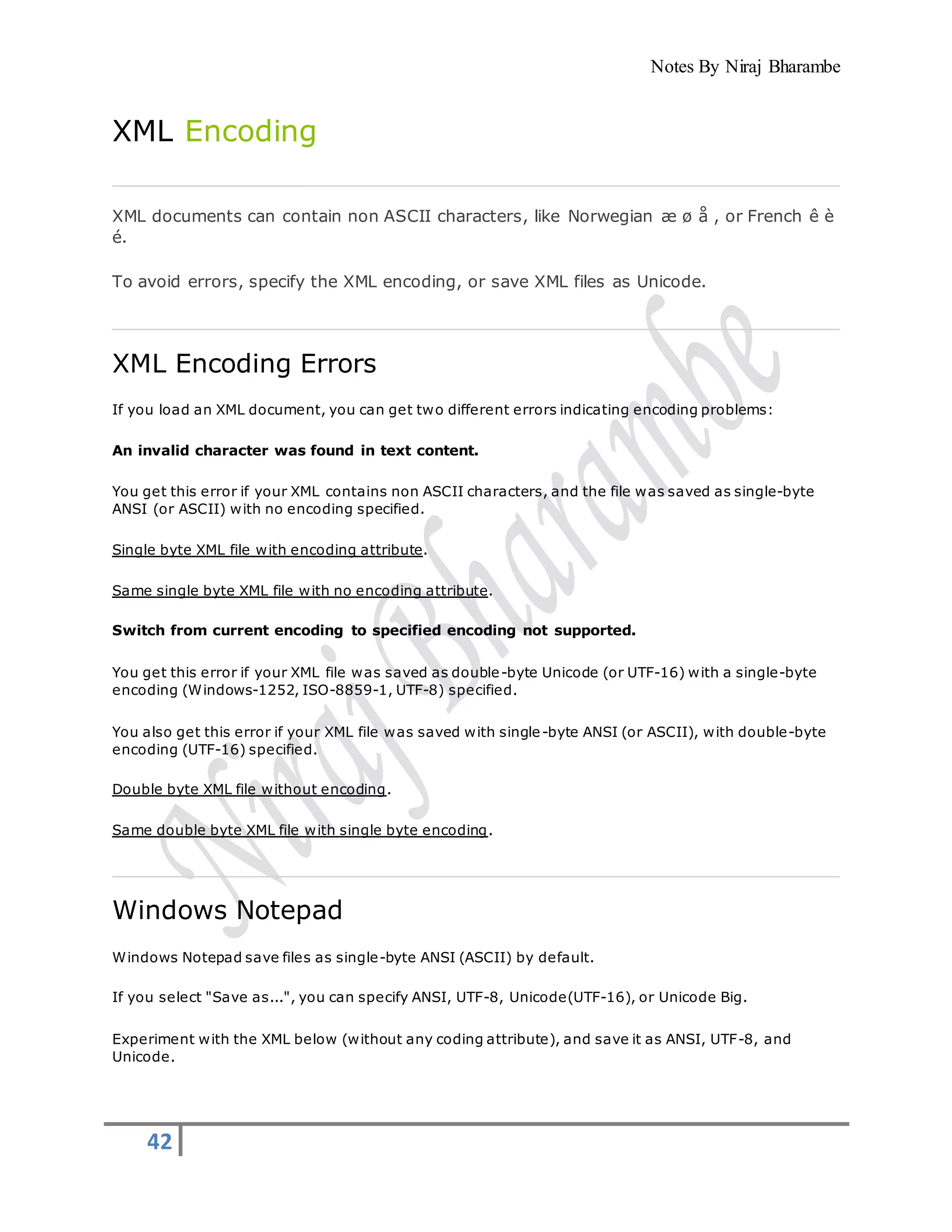 Notes By Niraj Bharambe
42
XML Encoding
XML documents can contain non ASCII characters, like Norwegian æ ø å , or French ê è
é.
To avoid errors, specify the XML encoding, or save XML files as Unicode.
XML Encoding Errors
If you load an XML document, you can get two different errors indicating encoding problems:
An invalid character was found in text content.
You get this error if your XML contains non ASCII characters, and the file was saved as single-byte
ANSI (or ASCII) with no encoding specified.
Single byte XML file with encoding attribute.
Same single byte XML file with no encoding attribute.
Switch from current encoding to specified encoding not supported.
You get this error if your XML file was saved as double-byte Unicode (or UTF-16) with a single-byte
encoding (Windows-1252, ISO-8859-1, UTF-8) specified.
You also get this error if your XML file was saved with single-byte ANSI (or ASCII), with double-byte
encoding (UTF-16) specified.
Double byte XML file without encoding.
Same double byte XML file with single byte encoding.
Windows Notepad
Windows Notepad save files as single-byte ANSI (ASCII) by default.
If you select "Save as...", you can specify ANSI, UTF-8, Unicode(UTF-16), or Unicode Big.
Experiment with the XML below (without any coding attribute), and save it as ANSI, UTF-8, and
Unicode.
 