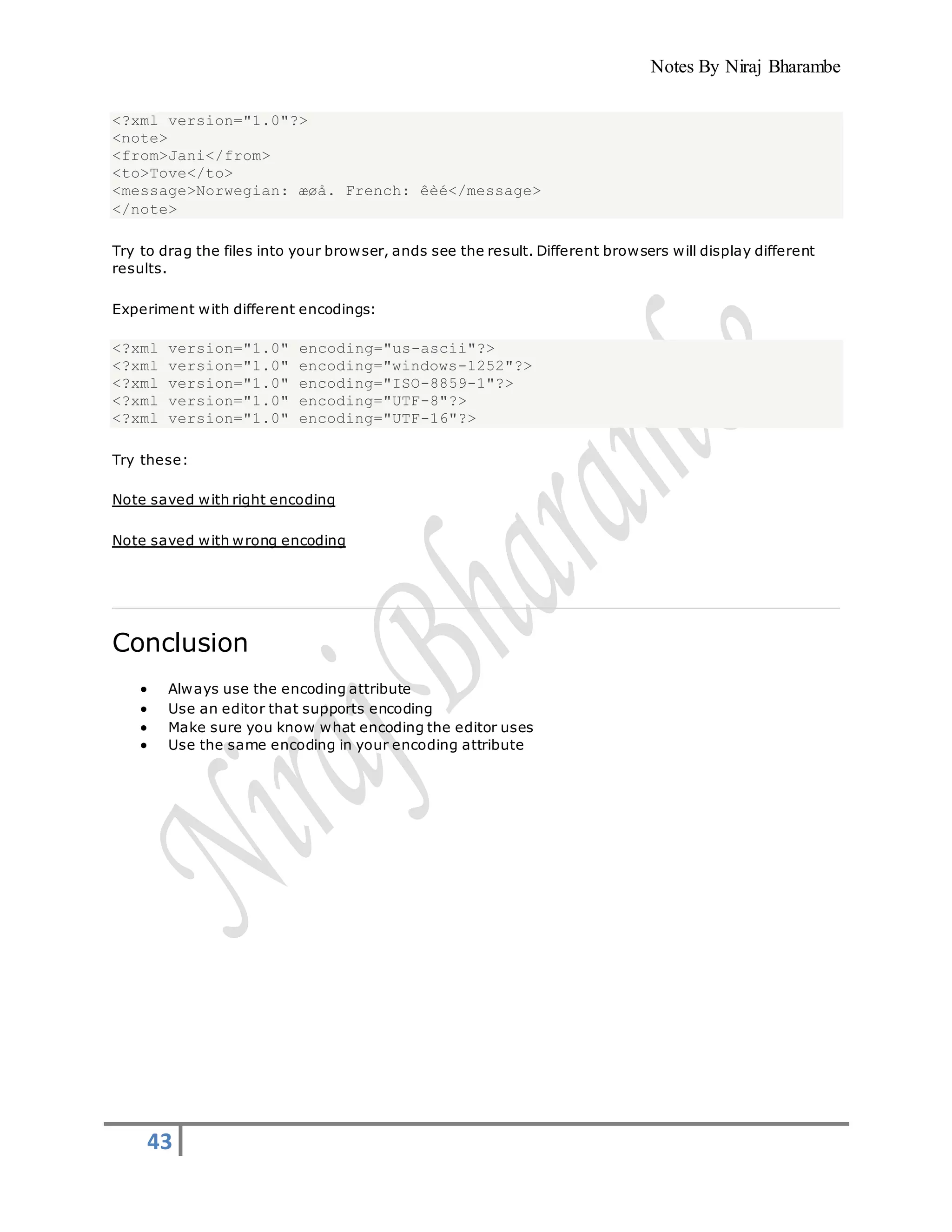 Notes By Niraj Bharambe
43
<?xml version="1.0"?>
<note>
<from>Jani</from>
<to>Tove</to>
<message>Norwegian: æøå. French: êèé</message>
</note>
Try to drag the files into your browser, ands see the result. Different browsers will display different
results.
Experiment with different encodings:
<?xml version="1.0" encoding="us-ascii"?>
<?xml version="1.0" encoding="windows-1252"?>
<?xml version="1.0" encoding="ISO-8859-1"?>
<?xml version="1.0" encoding="UTF-8"?>
<?xml version="1.0" encoding="UTF-16"?>
Try these:
Note saved with right encoding
Note saved with wrong encoding
Conclusion
 Always use the encoding attribute
 Use an editor that supports encoding
 Make sure you know what encoding the editor uses
 Use the same encoding in your encoding attribute
 