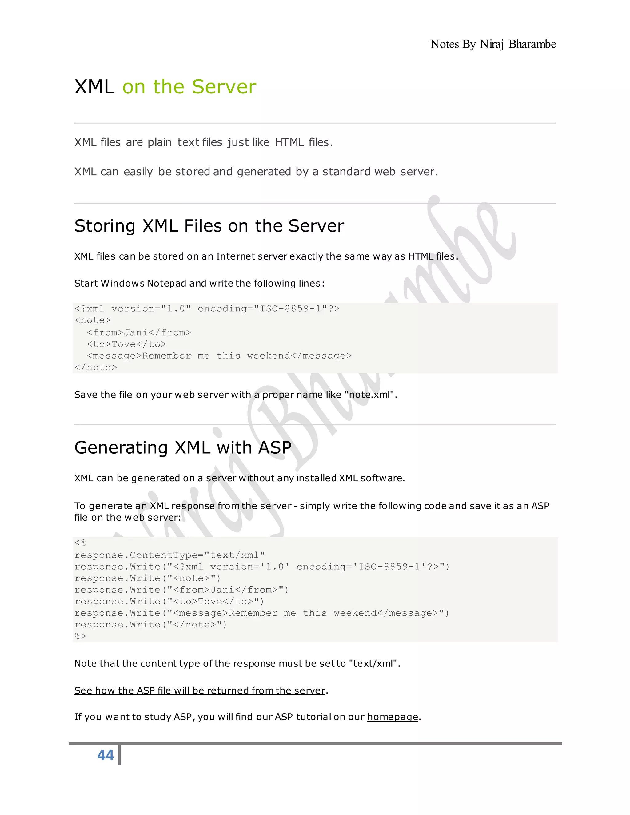 Notes By Niraj Bharambe
44
XML on the Server
XML files are plain text files just like HTML files.
XML can easily be stored and generated by a standard web server.
Storing XML Files on the Server
XML files can be stored on an Internet server exactly the same way as HTML files.
Start Windows Notepad and write the following lines:
<?xml version="1.0" encoding="ISO-8859-1"?>
<note>
<from>Jani</from>
<to>Tove</to>
<message>Remember me this weekend</message>
</note>
Save the file on your web server with a proper name like "note.xml".
Generating XML with ASP
XML can be generated on a server without any installed XML software.
To generate an XML response from the server - simply write the following code and save it as an ASP
file on the web server:
<%
response.ContentType="text/xml"
response.Write("<?xml version='1.0' encoding='ISO-8859-1'?>")
response.Write("<note>")
response.Write("<from>Jani</from>")
response.Write("<to>Tove</to>")
response.Write("<message>Remember me this weekend</message>")
response.Write("</note>")
%>
Note that the content type of the response must be set to "text/xml".
See how the ASP file will be returned from the server.
If you want to study ASP, you will find our ASP tutorial on our homepage.
 