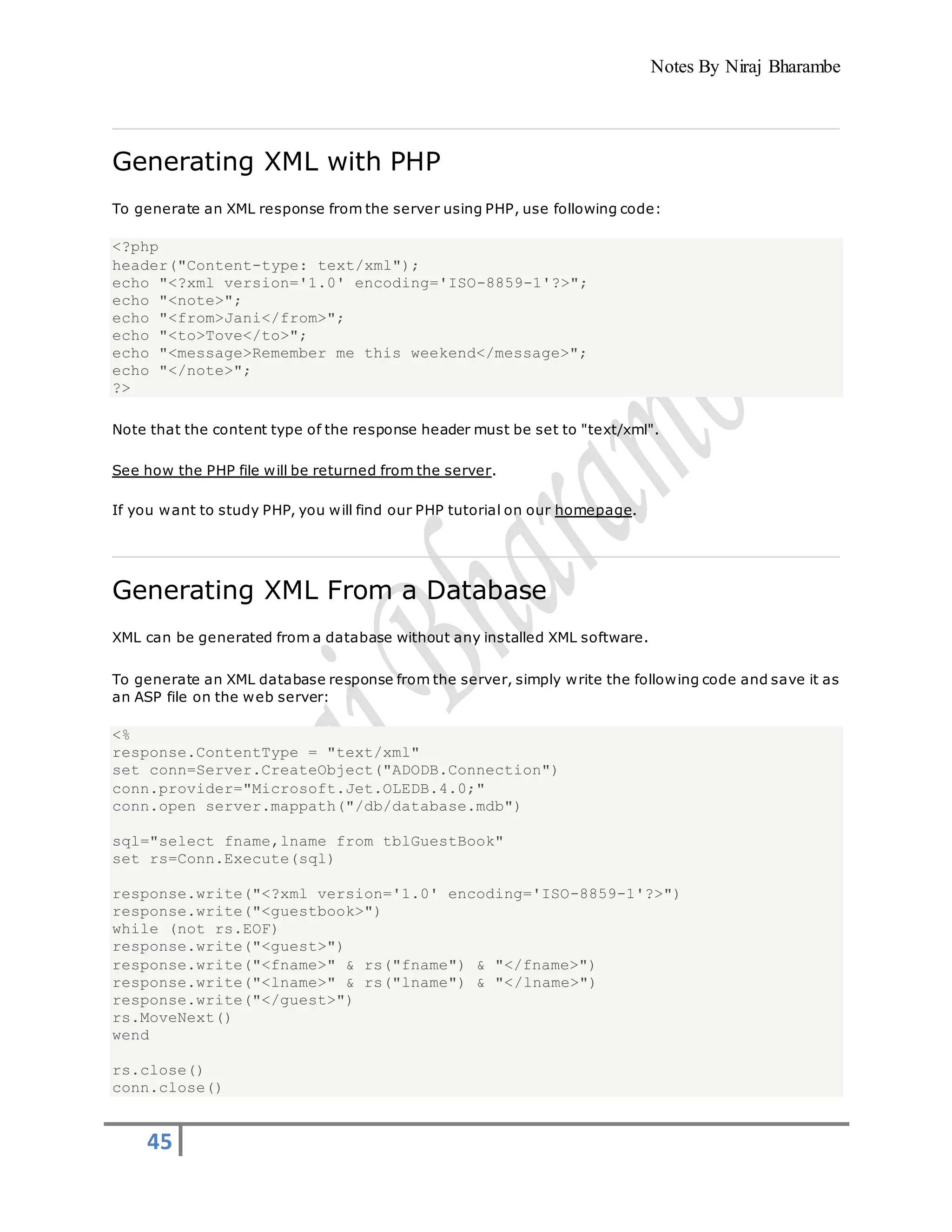 Notes By Niraj Bharambe
45
Generating XML with PHP
To generate an XML response from the server using PHP, use following code:
<?php
header("Content-type: text/xml");
echo "<?xml version='1.0' encoding='ISO-8859-1'?>";
echo "<note>";
echo "<from>Jani</from>";
echo "<to>Tove</to>";
echo "<message>Remember me this weekend</message>";
echo "</note>";
?>
Note that the content type of the response header must be set to "text/xml".
See how the PHP file will be returned from the server.
If you want to study PHP, you will find our PHP tutorial on our homepage.
Generating XML From a Database
XML can be generated from a database without any installed XML software.
To generate an XML database response from the server, simply write the following code and save it as
an ASP file on the web server:
<%
response.ContentType = "text/xml"
set conn=Server.CreateObject("ADODB.Connection")
conn.provider="Microsoft.Jet.OLEDB.4.0;"
conn.open server.mappath("/db/database.mdb")
sql="select fname,lname from tblGuestBook"
set rs=Conn.Execute(sql)
response.write("<?xml version='1.0' encoding='ISO-8859-1'?>")
response.write("<guestbook>")
while (not rs.EOF)
response.write("<guest>")
response.write("<fname>" & rs("fname") & "</fname>")
response.write("<lname>" & rs("lname") & "</lname>")
response.write("</guest>")
rs.MoveNext()
wend
rs.close()
conn.close()
 