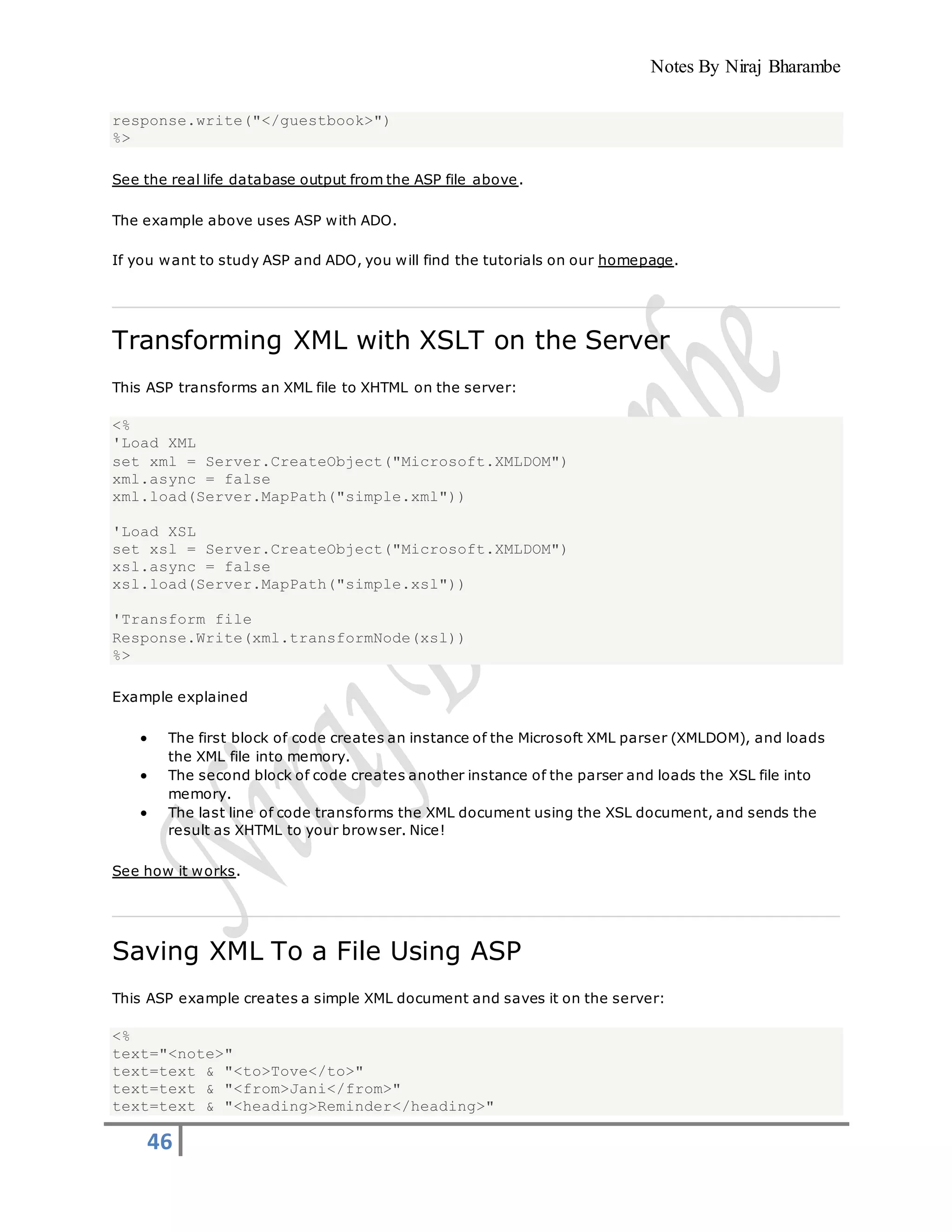 Notes By Niraj Bharambe
46
response.write("</guestbook>")
%>
See the real life database output from the ASP file above.
The example above uses ASP with ADO.
If you want to study ASP and ADO, you will find the tutorials on our homepage.
Transforming XML with XSLT on the Server
This ASP transforms an XML file to XHTML on the server:
<%
'Load XML
set xml = Server.CreateObject("Microsoft.XMLDOM")
xml.async = false
xml.load(Server.MapPath("simple.xml"))
'Load XSL
set xsl = Server.CreateObject("Microsoft.XMLDOM")
xsl.async = false
xsl.load(Server.MapPath("simple.xsl"))
'Transform file
Response.Write(xml.transformNode(xsl))
%>
Example explained
 The first block of code creates an instance of the Microsoft XML parser (XMLDOM), and loads
the XML file into memory.
 The second block of code creates another instance of the parser and loads the XSL file into
memory.
 The last line of code transforms the XML document using the XSL document, and sends the
result as XHTML to your browser. Nice!
See how it works.
Saving XML To a File Using ASP
This ASP example creates a simple XML document and saves it on the server:
<%
text="<note>"
text=text & "<to>Tove</to>"
text=text & "<from>Jani</from>"
text=text & "<heading>Reminder</heading>"
 