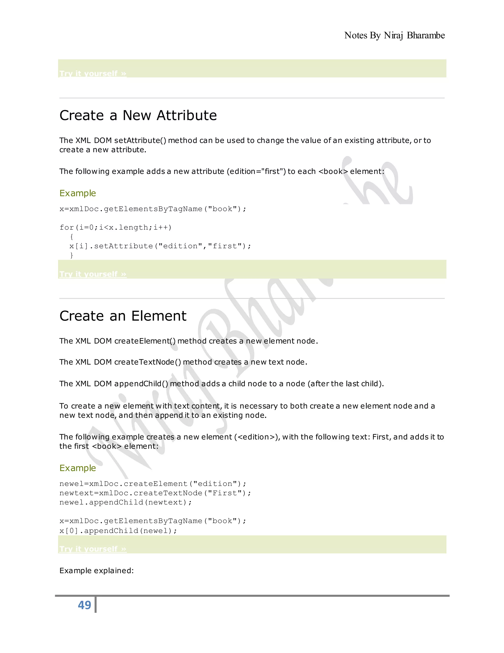 Notes By Niraj Bharambe
49
Try it yourself »
Create a New Attribute
The XML DOM setAttribute() method can be used to change the value of an existing attribute, or to
create a new attribute.
The following example adds a new attribute (edition="first") to each <book> element:
Example
x=xmlDoc.getElementsByTagName("book");
for(i=0;i<x.length;i++)
{
x[i].setAttribute("edition","first");
}
Try it yourself »
Create an Element
The XML DOM createElement() method creates a new element node.
The XML DOM createTextNode() method creates a new text node.
The XML DOM appendChild() method adds a child node to a node (after the last child).
To create a new element with text content, it is necessary to both create a new element node and a
new text node, and then append it to an existing node.
The following example creates a new element (<edition>), with the following text: First, and adds it to
the first <book> element:
Example
newel=xmlDoc.createElement("edition");
newtext=xmlDoc.createTextNode("First");
newel.appendChild(newtext);
x=xmlDoc.getElementsByTagName("book");
x[0].appendChild(newel);
Try it yourself »
Example explained:
 
