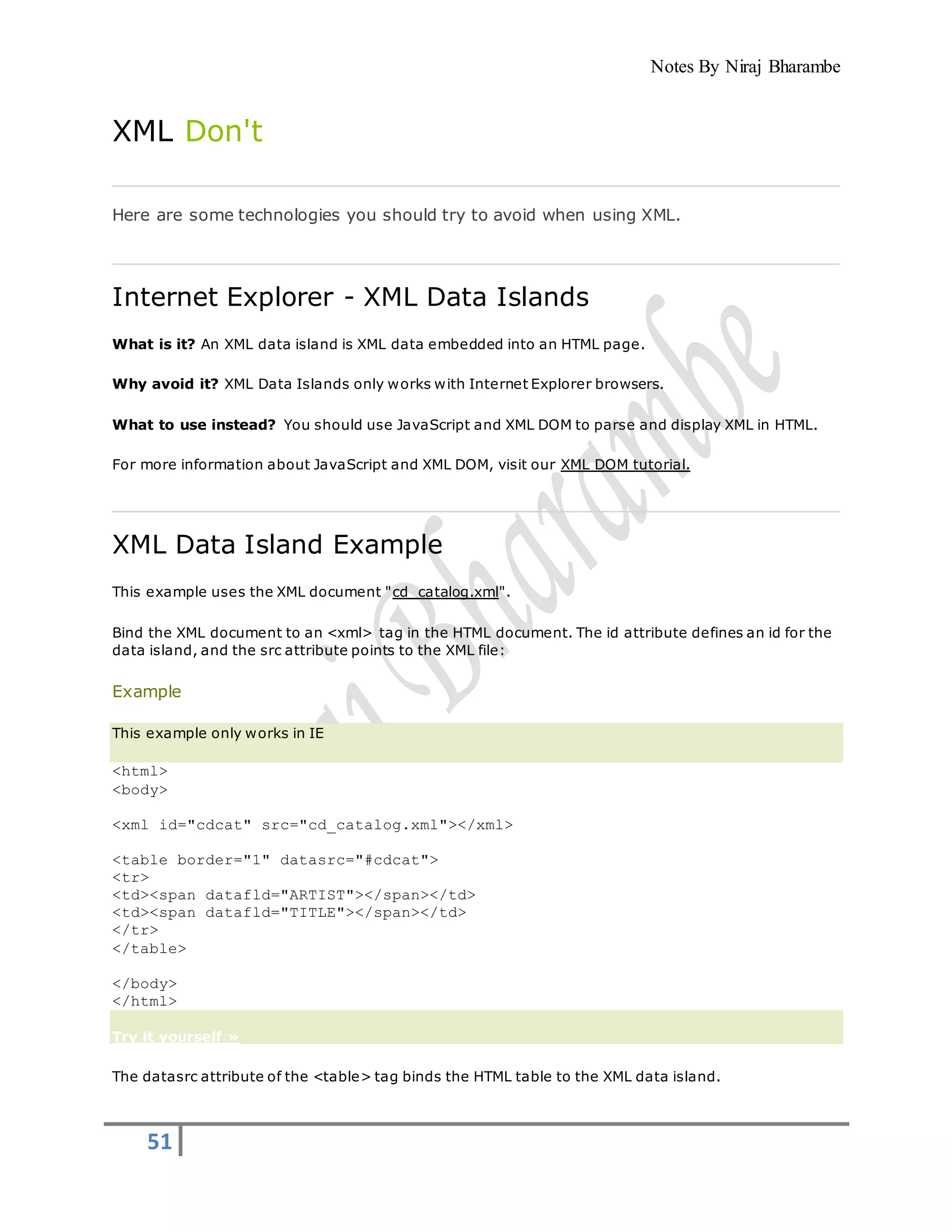 Notes By Niraj Bharambe
51
XML Don't
Here are some technologies you should try to avoid when using XML.
Internet Explorer - XML Data Islands
What is it? An XML data island is XML data embedded into an HTML page.
Why avoid it? XML Data Islands only works with Internet Explorer browsers.
What to use instead? You should use JavaScript and XML DOM to parse and display XML in HTML.
For more information about JavaScript and XML DOM, visit our XML DOM tutorial.
XML Data Island Example
This example uses the XML document "cd_catalog.xml".
Bind the XML document to an <xml> tag in the HTML document. The id attribute defines an id for the
data island, and the src attribute points to the XML file:
Example
This example only works in IE
<html>
<body>
<xml id="cdcat" src="cd_catalog.xml"></xml>
<table border="1" datasrc="#cdcat">
<tr>
<td><span datafld="ARTIST"></span></td>
<td><span datafld="TITLE"></span></td>
</tr>
</table>
</body>
</html>
Try it yourself »
The datasrc attribute of the <table> tag binds the HTML table to the XML data island.
 
